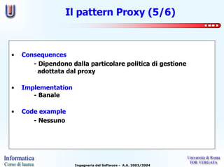 Il pattern Proxy (5/6)



•   Consequences
       - Dipendono dalla particolare politica di gestione
         adottata dal proxy

•   Implementation
       - Banale

•   Code example
       - Nessuno




                     Ingegneria del Software - A.A. 2003/2004
 