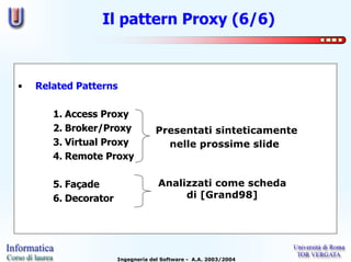 Il pattern Proxy (6/6)



•   Related Patterns

       1. Access Proxy
       2. Broker/Proxy            Presentati sinteticamente
       3. Virtual Proxy             nelle prossime slide
       4. Remote Proxy

       5. Façade                   Analizzati come scheda
       6. Decorator                     di [Grand98]




                      Ingegneria del Software - A.A. 2003/2004
 