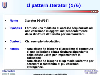 Il pattern Iterator (1/6)


•   Nome       Iterator [GoF95]

•   Synopsis   Fornisce una modalità di accesso sequenziale ad
               una collezione di oggetti indipendentemente
               dalla struttura dati usata per memorizzarli.

•   Context    Cfr. esempio introduttivo

•   Forces     - Una classe ha bisogno di accedere al contenuto
                 di una collezione senza risultare dipendente
                 dalla classe usata per implementare la
                 collezione
               - Una classe ha bisogno di un modo uniforme per
                 accedere il contenuto di più collezioni
                 eterogenee.

                    Ingegneria del Software - A.A. 2003/2004
 