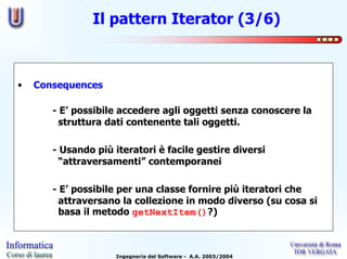 Il pattern Iterator (3/6)



•   Consequences

       - E’ possibile accedere agli oggetti senza conoscere la
         struttura dati contenente tali oggetti.

       - Usando più iteratori è facile gestire diversi
         “attraversamenti” contemporanei

       - E’ possibile per una classe fornire più iteratori che
         attraversano la collezione in modo diverso (su cosa si
         basa il metodo getNextItem()?)



                     Ingegneria del Software - A.A. 2003/2004
 