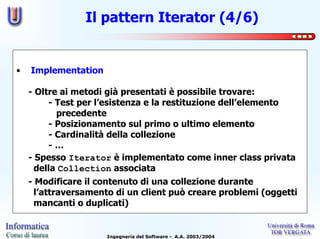 Il pattern Iterator (4/6)


•   Implementation

    - Oltre ai metodi già presentati è possibile trovare:
         - Test per l’esistenza e la restituzione dell’elemento
           precedente
         - Posizionamento sul primo o ultimo elemento
         - Cardinalità della collezione
         -…
    - Spesso Iterator è implementato come inner class privata
      della Collection associata
    - Modificare il contenuto di una collezione durante
      l’attraversamento di un client può creare problemi (oggetti
      mancanti o duplicati)


                     Ingegneria del Software - A.A. 2003/2004
 