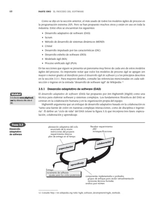 68 PARTE UNO EL PROCESO DEL SOFTWARE
Como se dijo en la sección anterior, el más usado de todos los modelos ágiles de proceso es
la programación extrema (XP). Pero se han propuesto muchos otros y están en uso en toda la
industria. Entre ellos se encuentran los siguientes:
• Desarrollo adaptativo de software (DAS)
• Scrum
• Método de desarrollo de sistemas dinámicos (MDSD)
• Cristal
• Desarrollo impulsado por las características (DIC)
• Desarrollo esbelto de software (DES)
• Modelado ágil (MA)
• Proceso unificado ágil (PUA)
En las secciones que siguen se presenta un panorama muy breve de cada uno de estos modelos
ágiles del proceso. Es importante notar que todos los modelos de proceso ágil se apegan (en
mayor o menor grado) al Manifiesto para el desarrollo ágil de software y a los principios descritos
en la sección 3.3.1. Para mayores detalles, consulte las referencias mencionadas en cada sub-
sección o ingrese en la entrada “desarrollo de software ágil” de Wikipedia.12
3.5.1 Desarrollo adaptativo de software (DAS)
El desarrollo adaptativo de software (DAS) fue propuesto por Jim Highsmith [Hig00] como una
técnica para elaborar software y sistemas complejos. Los fundamentos filosóficos del DAS se
centran en la colaboración humana y en la organización propia del equipo.
Highsmith argumenta que un enfoque de desarrollo adaptativo basado en la colaboración es
“tanto una fuente de orden en nuestras complejas interacciones, como de disciplina e ingenie-
ría”. Él define un “ciclo de vida” del DAS (véase la figura 3.3) que incorpora tres fases: especu-
lación, colaboración y aprendizaje.
12 Consulte http://en.wikipedia.org/wiki/Agile_software_development#Agile_methods.
planeación adaptativa del ciclo
enunciado de la misión
restricciones del proyecto
requerimientos básicos
plan de entrega en el tiempo
componentes implementados o probados
grupos de enfoque para recibir retroalimentación
revisiones técnicas formales
análisis post mórtem
Recabar requerimientos
JAD
miniespecificaciones
incremento de software
ajustes para los ciclos posteriores
Entrega
colaboración
especulación
aprendizaje
FIGURA 3.3
Desarrollo
adaptativo
de software
WebRef
En la dirección www.adaptivesd.
com hay referencias útiles sobre el
DAS.
03Pressman(055-080).indd 68
03Pressman(055-080).indd 68 14/1/10 13:41:12
14/1/10 13:41:12
 