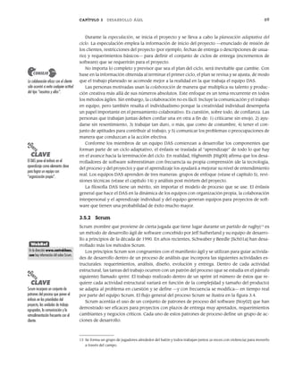 CAPÍTULO 3 DESARROLLO ÁGIL 69
Durante la especulación, se inicia el proyecto y se lleva a cabo la planeación adaptativa del
ciclo. La especulación emplea la información de inicio del proyecto —enunciado de misión de
los clientes, restricciones del proyecto (por ejemplo, fechas de entrega o descripciones de usua-
rio) y requerimientos básicos— para definir el conjunto de ciclos de entrega (incrementos de
software) que se requerirán para el proyecto.
No importa lo completo y previsor que sea el plan del ciclo, será inevitable que cambie. Con
base en la información obtenida al terminar el primer ciclo, el plan se revisa y se ajusta, de modo
que el trabajo planeado se acomode mejor a la realidad en la que trabaja el equipo DAS.
Las personas motivadas usan la colaboración de manera que multiplica su talento y produc-
ción creativa más allá de sus números absolutos. Este enfoque es un tema recurrente en todos
los métodos ágiles. Sin embargo, la colaboración no es fácil. Incluye la comunicación y el trabajo
en equipo, pero también resalta el individualismo porque la creatividad individual desempeña
un papel importante en el pensamiento colaborativo. Es cuestión, sobre todo, de confianza. Las
personas que trabajan juntas deben confiar una en otra a fin de: 1) criticarse sin enojo, 2) ayu-
darse sin resentimiento, 3) trabajar tan duro, o más, que como de costumbre, 4) tener el con-
junto de aptitudes para contribuir al trabajo, y 5) comunicar los problemas o preocupaciones de
manera que conduzcan a la acción efectiva.
Conforme los miembros de un equipo DAS comienzan a desarrollar los componentes que
forman parte de un ciclo adaptativo, el énfasis se traslada al “aprendizaje” de todo lo que hay
en el avance hacia la terminación del ciclo. En realidad, Highsmith [Hig00] afirma que los desa-
rrolladores de software sobreestiman con frecuencia su propia comprensión (de la tecnología,
del proceso y del proyecto) y que el aprendizaje los ayudará a mejorar su nivel de entendimiento
real. Los equipos DAS aprenden de tres maneras: grupos de enfoque (véase el capítulo 5), revi-
siones técnicas (véase el capítulo 14) y análisis post mórtem del proyecto.
La filosofía DAS tiene un mérito, sin importar el modelo de proceso que se use. El énfasis
general que hace el DAS en la dinámica de los equipos con organización propia, la colaboración
interpersonal y el aprendizaje individual y del equipo generan equipos para proyectos de soft-
ware que tienen una probabilidad de éxito mucho mayor.
3.5.2 Scrum
Scrum (nombre que proviene de cierta jugada que tiene lugar durante un partido de rugby)13
es
un método de desarrollo ágil de software concebido por Jeff Sutherland y su equipo de desarro-
llo a principios de la década de 1990. En años recientes, Schwaber y Beedle [Sch01a] han desa-
rrollado más los métodos Scrum.
Los principios Scrum son congruentes con el manifiesto ágil y se utilizan para guiar activida-
des de desarrollo dentro de un proceso de análisis que incorpora las siguientes actividades es-
tructurales: requerimientos, análisis, diseño, evolución y entrega. Dentro de cada actividad
estructural, las tareas del trabajo ocurren con un patrón del proceso (que se estudia en el párrafo
siguiente) llamado sprint. El trabajo realizado dentro de un sprint (el número de éstos que re-
quiere cada actividad estructural variará en función de la complejidad y tamaño del producto)
se adapta al problema en cuestión y se define —y con frecuencia se modifica— en tiempo real
por parte del equipo Scrum. El flujo general del proceso Scrum se ilustra en la figura 3.4.
Scrum acentúa el uso de un conjunto de patrones de proceso del software [Noy02] que han
demostrado ser eficaces para proyectos con plazos de entrega muy apretados, requerimientos
cambiantes y negocios críticos. Cada uno de estos patrones de proceso define un grupo de ac-
ciones de desarrollo:
La colaboración eficaz con el cliente
sólo ocurrirá si evita cualquier actitud
del tipo “nosotros y ellos”.
CONSEJO
13 Se forma un grupo de jugadores alrededor del balón y todos trabajan juntos (a veces con violencia) para moverlo
a través del campo.
PUNTO
CLAVE
El DAS pone el énfasis en el
aprendizaje como elemento clave
para lograr un equipo con
“organización propia”.
WebRef
En la dirección www.controlchaos.
com hay información útil sobre Scrum.
PUNTO
CLAVE
Scrum incorpora un conjunto de
patrones del proceso que ponen el
énfasis en las prioridades del
proyecto, las unidades de trabajo
agrupadas, la comunicación y la
retroalimentación frecuente con el
cliente.
03Pressman(055-080).indd 69
03Pressman(055-080).indd 69 14/1/10 13:41:12
14/1/10 13:41:12
 