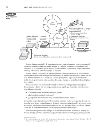 70 PARTE UNO EL PROCESO DEL SOFTWARE
Retraso: lista de prioridades de los requerimientos o características del proyecto que dan al
cliente un valor del negocio. Es posible agregar en cualquier momento otros aspectos al re-
traso (ésta es la forma en la que se introducen los cambios). El gerente del proyecto evalúa el
retraso y actualiza las prioridades según se requiera.
Sprints: consiste en unidades de trabajo que se necesitan para alcanzar un requerimiento
definido en el retraso que debe ajustarse en una caja de tiempo14
predefinida (lo común son 30
días). Durante el sprint no se introducen cambios (por ejemplo, aspectos del trabajo retra-
sado). Así, el sprint permite a los miembros del equipo trabajar en un ambiente de corto plazo
pero estable.
Reuniones Scrum: son reuniones breves (de 15 minutos, por lo general) que el equipo
Scrum efectúa a diario. Hay tres preguntas clave que se pide que respondan todos los miem-
bros del equipo [Noy02]:
• ¿Qué hiciste desde la última reunión del equipo?
• ¿Qué obstáculos estás encontrando?
• ¿Qué planeas hacer mientras llega la siguiente reunión del equipo?
Un líder del equipo, llamado maestro Scrum, dirige la junta y evalúa las respuestas de cada per-
sona. La junta Scrum ayuda al equipo a descubrir los problemas potenciales tan pronto como
sea posible. Asimismo, estas juntas diarias llevan a la “socialización del conocimiento” [Bee99],
con lo que se promueve una estructura de equipo con organización propia.
Demostraciones preliminares: entregar el incremento de software al cliente de modo que la
funcionalidad que se haya implementado pueda demostrarse al cliente y éste pueda evaluarla.
cada
24 horas
30 días
Scrum: reunión diaria de 15 minutos.
Los miembros del equipo responden
a preguntas básicas:
1) ¿Qué hiciste desde la última
reunión Scrum?
2) ¿Tienes algún obstáculo?
3) ¿Qué harás antes de la próxima
reunión?
Retraso del sprint:
Característica(s)
asignadas para
el sprint
Retraso del producto
Características del producto que desea el cliente con prioridad
Aspectos
con retraso
ampliados
por el equipo
Al ﬁnal del sprint
se demuestra la nueva
funcionalidad
FIGURA 3.4
Flujo del proceso
Scrum
14 Una caja de tiempo es un término de la administración de proyectos (véase la parte 4 de este libro) que indica el
tiempo que se ha asignado para cumplir alguna tarea.
03Pressman(055-080).indd 70
03Pressman(055-080).indd 70 14/1/10 13:41:12
14/1/10 13:41:12
 
