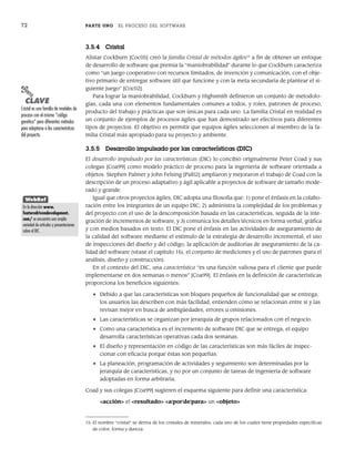 72 PARTE UNO EL PROCESO DEL SOFTWARE
3.5.4 Cristal
Alistar Cockburn [Coc05] creó la familia Cristal de métodos ágiles15
a fin de obtener un enfoque
de desarrollo de software que premia la “maniobrabilidad” durante lo que Cockburn caracteriza
como “un juego cooperativo con recursos limitados, de invención y comunicación, con el obje-
tivo primario de entregar software útil que funcione y con la meta secundaria de plantear el si-
guiente juego” [Coc02].
Para lograr la maniobrabilidad, Cockburn y Highsmith definieron un conjunto de metodolo-
gías, cada una con elementos fundamentales comunes a todos, y roles, patrones de proceso,
producto del trabajo y prácticas que son únicas para cada uno. La familia Cristal en realidad es
un conjunto de ejemplos de procesos ágiles que han demostrado ser efectivos para diferentes
tipos de proyectos. El objetivo es permitir que equipos ágiles seleccionen al miembro de la fa-
milia Cristal más apropiado para su proyecto y ambiente.
3.5.5 Desarrollo impulsado por las características (DIC)
El desarrollo impulsado por las características (DIC) lo concibió originalmente Peter Coad y sus
colegas [Coa99] como modelo práctico de proceso para la ingeniería de software orientada a
objetos. Stephen Palmer y John Felsing [Pal02] ampliaron y mejoraron el trabajo de Coad con la
descripción de un proceso adaptativo y ágil aplicable a proyectos de software de tamaño mode-
rado y grande.
Igual que otros proyectos ágiles, DIC adopta una filosofía que: 1) pone el énfasis en la colabo-
ración entre los integrantes de un equipo DIC; 2) administra la complejidad de los problemas y
del proyecto con el uso de la descomposición basada en las características, seguida de la inte-
gración de incrementos de software, y 3) comunica los detalles técnicos en forma verbal, gráfica
y con medios basados en texto. El DIC pone el énfasis en las actividades de aseguramiento de
la calidad del software mediante el estímulo de la estrategia de desarrollo incremental, el uso
de inspecciones del diseño y del código, la aplicación de auditorías de aseguramiento de la ca-
lidad del software (véase el capítulo 16), el conjunto de mediciones y el uso de patrones (para el
análisis, diseño y construcción).
En el contexto del DIC, una característica “es una función valiosa para el cliente que puede
implementarse en dos semanas o menos” [Coa99]. El énfasis en la definición de características
proporciona los beneficios siguientes:
• Debido a que las características son bloques pequeños de funcionalidad que se entrega,
los usuarios las describen con más facilidad, entienden cómo se relacionan entre sí y las
revisan mejor en busca de ambigüedades, errores u omisiones.
• Las características se organizan por jerarquía de grupos relacionados con el negocio.
• Como una característica es el incremento de software DIC que se entrega, el equipo
desarrolla características operativas cada dos semanas.
• El diseño y representación en código de las características son más fáciles de inspec-
cionar con eficacia porque éstas son pequeñas.
• La planeación, programación de actividades y seguimiento son determinadas por la
jerarquía de características, y no por un conjunto de tareas de ingeniería de software
adoptadas en forma arbitraria.
Coad y sus colegas [Coa99] sugieren el esquema siguiente para definir una característica:
<acción> el <resultado> <a|por|de|para> un <objeto>
15 El nombre “cristal” se deriva de los cristales de minerales, cada uno de los cuales tiene propiedades específicas
de color, forma y dureza.
PUNTO
CLAVE
Cristal es una familia de modelos de
proceso con el mismo “código
genético” pero diferentes métodos
para adaptarse a las características
del proyecto.
WebRef
En la dirección www.
featuredrivendevelopment.
com/ se encuentra una amplia
variedad de artículos y presentaciones
sobre el DIC.
03Pressman(055-080).indd 72
03Pressman(055-080).indd 72 14/1/10 13:41:13
14/1/10 13:41:13
 