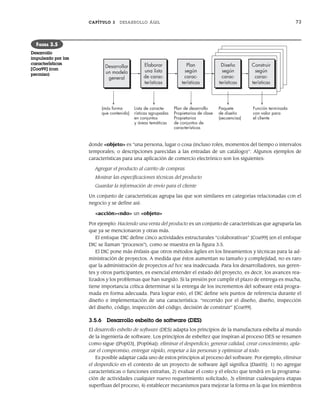 CAPÍTULO 3 DESARROLLO ÁGIL 73
donde <objeto> es “una persona, lugar o cosa (incluso roles, momentos del tiempo o intervalos
temporales, o descripciones parecidas a las entradas de un catálogo)”. Algunos ejemplos de
características para una aplicación de comercio electrónico son los siguientes:
Agregar el producto al carrito de compras
Mostrar las especificaciones técnicas del producto
Guardar la información de envío para el cliente
Un conjunto de características agrupa las que son similares en categorías relacionadas con el
negocio y se define así:
<acción><ndo> un <objeto>
Por ejemplo: Haciendo una venta del producto es un conjunto de características que agruparía las
que ya se mencionaron y otras más.
El enfoque DIC define cinco actividades estructurales “colaborativas” [Coa99] (en el enfoque
DIC se llaman “procesos”), como se muestra en la figura 3.5.
El DIC pone más énfasis que otros métodos ágiles en los lineamientos y técnicas para la ad-
ministración de proyectos. A medida que éstos aumentan su tamaño y complejidad, no es raro
que la administración de proyectos ad hoc sea inadecuada. Para los desarrolladores, sus geren-
tes y otros participantes, es esencial entender el estado del proyecto, es decir, los avances rea-
lizados y los problemas que han surgido. Si la presión por cumplir el plazo de entrega es mucha,
tiene importancia crítica determinar si la entrega de los incrementos del software está progra-
mada en forma adecuada. Para lograr esto, el DIC define seis puntos de referencia durante el
diseño e implementación de una característica: “recorrido por el diseño, diseño, inspección
del diseño, código, inspección del código, decisión de construir” [Coa99].
3.5.6 Desarrollo esbelto de software (DES)
El desarrollo esbelto de software (DES) adapta los principios de la manufactura esbelta al mundo
de la ingeniería de software. Los principios de esbeltez que inspiran al proceso DES se resumen
como sigue ([Pop03], [Pop06a]): eliminar el desperdicio, generar calidad, crear conocimiento, apla-
zar el compromiso, entregar rápido, respetar a las personas y optimizar al todo.
Es posible adaptar cada uno de estos principios al proceso del software. Por ejemplo, eliminar
el desperdicio en el contexto de un proyecto de software ágil significa [Das05]: 1) no agregar
características o funciones extrañas, 2) evaluar el costo y el efecto que tendrá en la programa-
ción de actividades cualquier nuevo requerimiento solicitado, 3) eliminar cualesquiera etapas
superfluas del proceso, 4) establecer mecanismos para mejorar la forma en la que los miembros
Desarrollar
un modelo
general
Elaborar
una lista
de carac-
terísticas
Plan
según
carac-
terísticas
Diseño
según
carac-
terísticas
Construir
según
carac-
terísticas
(más forma
que contenido)
Lista de caracte-
rísticas agrupadas
en conjuntos
y áreas temáticas
Plan de desarrollo
Propietarios de clase
Propietarios
de conjuntos de
características
Paquete
de diseño
(secuencias)
Función terminada
con valor para
el cliente
FIGURA 3.5
Desarrollo
impulsado por las
características
[Coa99] (con
permiso)
03Pressman(055-080).indd 73
03Pressman(055-080).indd 73 14/1/10 13:41:13
14/1/10 13:41:13
 
