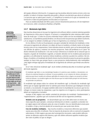 74 PARTE UNO EL PROCESO DEL SOFTWARE
del equipo obtienen información, 5) asegurar que las pruebas detecten tantos errores como sea
posible, 6) reducir el tiempo requerido para pedir y obtener una decisión que afecta al software
o al proceso que se aplica para crearlo, y 7) simplificar la manera en la que se transmite la in-
formación a todos los participantes involucrados en el proceso.
Para un análisis detallado del DES y para conocer lineamientos prácticos a fin de implemen-
tar el proceso, debe consultarse [Pop06a] y [Pop06b].
3.5.7 Modelado ágil (MA)
Hay muchas situaciones en las que los ingenieros de software deben construir sistemas grandes
de importancia crítica para el negocio. El alcance y complejidad de tales sistemas debe mode-
larse de modo que: 1) todos los actores entiendan mejor cuáles son las necesidades que deben
satisfacerse, 2) el problema pueda dividirse con eficacia entre las personas que deben resolverlo,
y 3) se asegure la calidad a medida que se hace la ingeniería y se construye el sistema.
En los últimos 30 años se ha propuesto una gran variedad de métodos de modelado y nota-
ción para la ingeniería de software con objeto de hacer el análisis y el diseño (tanto en la arqui-
tectura como en los componentes). Estos métodos tienen su mérito, pero se ha demostrado que
son difíciles de aplicar y sostener (en muchos proyectos). Parte del problema es el “peso” de
dichos métodos de modelación. Con esto se hace referencia al volumen de la notación que se
requiere, al grado de formalismo sugerido, al tamaño absoluto de los modelos para proyectos
grandes y a la dificultad de mantener el(los) modelo(s) conforme suceden los cambios. Sin em-
bargo, el análisis y el modelado del diseño tienen muchos beneficios para los proyectos grandes,
aunque no fuera más que porque hacen a esos proyectos intelectualmente más manejables.
¿Hay algún enfoque ágil para el modelado de la ingeniería de software que brinde una alterna-
tiva?
En el “sitio oficial de modelado ágil”, Scott Ambler [Amb02a] describe el modelado ágil (MA)
del modo siguiente:
El modelado ágil (MA) es una metodología basada en la práctica para modelar y documentar con
eficacia los sistemas basados en software. En pocas palabras, es un conjunto de valores, principios y
prácticas para hacer modelos de software aplicables de manera eficaz y ligera a un proyecto de desa-
rrollo de software. Los modelos ágiles son más eficaces que los tradicionales porque son sólo buenos,
sin pretender ser perfectos.
El modelado ágil adopta todos los valores del manifiesto ágil. La filosofía de modelado ágil
afirma que un equipo ágil debe tener la valentía para tomar decisiones que impliquen rechazar
un diseño y reconstruirlo. El equipo también debe tener la humildad de reconocer que los tec-
nólogos no tienen todas las respuestas y que los expertos en el negocio y otros participantes
deben ser respetados e incluidos.
Aunque el MA sugiere una amplia variedad de principios de modelado “fundamentales” y
“suplementarios”, aquellos que son exclusivos del MA son los siguientes [Amb02a]:
Modelo con un propósito. Un desarrollador que use el MA debe tener en mente una
meta específica (por ejemplo, comunicar información al cliente o ayudarlo a entender me-
jor algún aspecto del software) antes de crear el modelo. Una vez identificada la meta para
el modelo, el tipo y nivel de detalle de la notación por usar serán más obvios.
Uso de modelos múltiples. Hay muchos modelos y notaciones diferentes que pueden
usarse para describir el software. Para la mayoría de proyectos sólo es esencial un pequeño
subconjunto. El MA sugiere que para dar la perspectiva necesaria, cada modelo debe pre-
sentar un diferente aspecto del sistema y que sólo deben utilizarse aquellos modelos que
den valor al público al que se dirigen.
Cita:
“El otro día fui a la farmacia por
una medicina para el resfria-
do… no fue fácil. Había toda
una pared cubierta de produc-
tos. Al recorrerla vi uno que era
de acción rápida, pero otro que
era de larga duración… ¿Qué
es más importante, el presente
o el futuro?”
Jerry Seinfeld
WebRef
En la dirección www.
agilemodeling.com hay
información amplia sobre el
modelado ágil.
03Pressman(055-080).indd 74
03Pressman(055-080).indd 74 14/1/10 13:41:14
14/1/10 13:41:14
 