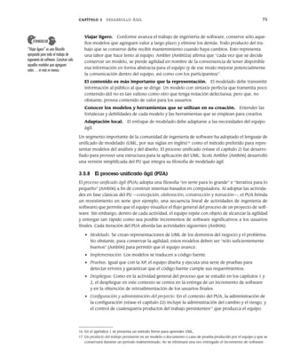 CAPÍTULO 3 DESARROLLO ÁGIL 75
Viajar ligero. Conforme avanza el trabajo de ingeniería de software, conserve sólo aque-
llos modelos que agreguen valor a largo plazo y elimine los demás. Todo producto del tra-
bajo que se conserve debe recibir mantenimiento cuando haya cambios. Esto representa
una labor que hace lento al equipo. Ambler [Amb02a] afirma que “cada vez que se decide
conservar un modelo, se pierde agilidad en nombre de la conveniencia de tener disponible
esa información en forma abstracta para el equipo (y de ese modo mejorar potencialmente
la comunicación dentro del equipo, así como con los participantes)”.
El contenido es más importante que la representación. El modelado debe transmitir
información al público al que se dirige. Un modelo con sintaxis perfecta que transmita poco
contenido útil no es tan valioso como otro que tenga notación defectuosa, pero que, no
obstante, provea contenido de valor para los usuarios.
Conocer los modelos y herramientas que se utilizan en su creación. Entender las
fortalezas y debilidades de cada modelo y las herramientas que se emplean para crearlos.
Adaptación local. El enfoque de modelado debe adaptarse a las necesidades del equipo
ágil.
Un segmento importante de la comunidad de ingeniería de software ha adoptado el lenguaje de
unificado de modelado (UML, por sus siglas en inglés)16
como el método preferido para repre-
sentar modelos del análisis y del diseño. El proceso unificado (véase el capítulo 2) fue desarro-
llado para proveer una estructura para la aplicación del UML. Scott Ambler [Amb06] desarrolló
una versión simplificada del PU que integra su filosofía de modelado ágil.
3.5.8 El proceso unificado ágil (PUA)
El proceso unificado ágil (PUA) adopta una filosofía “en serie para lo grande” e “iterativa para lo
pequeño” [Amb06] a fin de construir sistemas basados en computadora. Al adoptar las activida-
des en fase clásicas del PU —concepción, elaboración, construcción y transición—, el PUA brinda
un revestimiento en serie (por ejemplo, una secuencia lineal de actividades de ingeniería de
software) que permite que el equipo visualice el flujo general del proceso de un proyecto de soft-
ware. Sin embargo, dentro de cada actividad, el equipo repite con objeto de alcanzar la agilidad
y entregar tan rápido como sea posible incrementos de software significativos a los usuarios
finales. Cada iteración del PUA aborda las actividades siguientes [Amb06]:
• Modelado. Se crean representaciones de UML de los dominios del negocio y el problema.
No obstante, para conservar la agilidad, estos modelos deben ser “sólo suficientemente
buenos” [Amb06] para permitir que el equipo avance.
• Implementación. Los modelos se traducen a código fuente.
• Pruebas. Igual que con la XP, el equipo diseña y ejecuta una serie de pruebas para
detectar errores y garantizar que el código fuente cumple sus requerimientos.
• Despliegue. Como en la actividad general del proceso que se estudió en los capítulos 1 y
2, el despliegue en este contexto se centra en la entrega de un incremento de software
y en la obtención de retroalimentación de los usuarios finales.
• Configuración y administración del proyecto. En el contexto del PUA, la administración de
la configuración (véase el capítulo 22) incluye la administración del cambio y el riesgo, y
el control de cualesquiera productos del trabajo persistentes17
que produzca el equipo.
“Viajar ligero” es una filosofía
apropiada para todo el trabajo de
ingeniería de software. Construir sólo
aquellos modelos que agreguen
valor… ni más ni menos.
CONSEJO
16 En el apéndice 1 se presenta un método breve para aprender UML.
17 Un producto del trabajo persistente es un modelo o documento o caso de prueba producido por el equipo y que se
conservará durante un periodo indeterminado. No se eliminará una vez entregado el incremento de software.
03Pressman(055-080).indd 75
03Pressman(055-080).indd 75 14/1/10 13:41:14
14/1/10 13:41:14
 