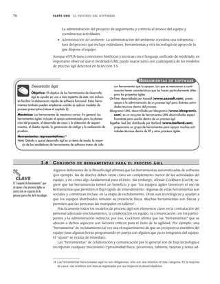 76 PARTE UNO EL PROCESO DEL SOFTWARE
La administración del proyecto da seguimiento y controla el avance del equipo y
coordina sus actividades.
• Administración del ambiente. La administración del ambiente coordina una infraestruc-
tura del proceso que incluye estándares, herramientas y otra tecnología de apoyo de la
que dispone el equipo.
Aunque el PUA tiene conexiones históricas y técnicas con el lenguaje unificado de modelado, es
importante observar que el modelado UML puede usarse junto con cualesquiera de los modelos
de proceso ágil descritos en la sección 3.5.
18 Las herramientas mencionadas aquí no son obligatorias, sólo son una muestra en esta categoría. En la mayoría
de casos, sus nombres son marcas registradas por sus respectivos desarrolladores.
Desarrollo ágil
Objetivo: El objetivo de las herramientas de desarrollo
ágil es ayudar en uno o más aspectos de éste, con énfasis
en facilitar la elaboración rápida de software funcional. Estas herra-
mientas también pueden emplearse cuando se aplican modelos de
proceso prescriptivo (véase el capítulo 2).
Mecánica: Las herramientas de mecánica varían. En general, las
herramientas ágiles incluyen el apoyo automatizado para la planea-
ción del proyecto, el desarrollo de casos y la obtención de requeri-
mientos, el diseño rápido, la generación de código y la realización de
pruebas.
Herramientas representativas:18
Nota: Debido a que el desarrollo ágil es un tema de moda, la mayo-
ría de los vendedores de herramientas de software tratan de colo-
car herramientas que lo apoyan. Las que se mencionan a conti-
nuación tienen características que las hacen particularmente útiles
para los proyectos ágiles.
OnTime, desarrollada por Axosoft (www.axosoft.com), presta
apoyo a la administración de un proceso ágil para distintas activi-
dades técnicas dentro del proceso.
Ideogramic UML, desarrollada por Ideogramic (www.ideogramic.
com), es un conjunto de herramientas UML desarrolladas especí-
ficamente para usarlas dentro de un proceso ágil.
Together Tool Set, distribuido por Borland (www.borland.com),
proporciona un grupo de herramientas para apoyar muchas acti-
vidades técnicas dentro de XP y otros procesos ágiles.
HERRAMIENTAS DE SOFTWARE
3.6 CONJUNTO DE HERRAMIENTAS PARA EL PR OCESO ÁGIL
Algunos defensores de la filosofía ágil afirman que las herramientas automatizadas de software
(por ejemplo, las de diseño) deben verse como un complemento menor de las actividades del
equipo, y no como algo fundamental para el éxito. Sin embargo, Alistair Cockburn [Coc04] su-
giere que las herramientas tienen un beneficio y que “los equipos ágiles favorecen el uso de
herramientas que permiten el flujo rápido de entendimiento. Algunas de estas herramientas son
sociales y comienzan incluso en la etapa de reclutamiento. Otras son tecnológicas y ayudan a
que los equipos distribuidos simulen su presencia física. Muchas herramientas son físicas y
permiten que las personas las manipulen en talleres”.
Prácticamente todos los modelos de proceso ágil son elementos clave en la contratación del
personal adecuado (reclutamiento), la colaboración en equipo, la comunicación con los partici-
pantes y la administración indirecta; por eso, Cockburn afirma que las “herramientas” que se
abocan a dichos aspectos son factores críticos para el éxito de la agilidad. Por ejemplo, una
“herramienta” de reclutamiento tal vez sea el requerimiento de que un prospecto a miembro del
equipo pase algunas horas programando en pareja con alguien que ya es integrante del equipo.
El “ajuste” se evalúa de inmediato.
Las “herramientas” de colaboración y comunicación por lo general son de baja tecnología e
incorporan cualquier mecanismo (“proximidad física, pizarrones, tableros, tarjetas y notas ad-
PUNTO
CLAVE
El “conjunto de herramientas” que
da apoyo a los procesos ágiles se
centra más en aspectos de la
persona que en los de la tecnología.
03Pressman(055-080).indd 76
03Pressman(055-080).indd 76 14/1/10 13:41:14
14/1/10 13:41:14
 