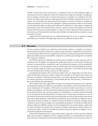 CAPÍTULO 3 DESARROLLO ÁGIL 77
heribles” [Coc04] que provea información y coordinación entre los desarrolladores ágiles. La
comunicación activa se logra por medio de la dinámica del equipo (por ejemplo, la programa-
ción en parejas), mientras que la comunicación pasiva se consigue con “radiadores de infor-
mación” (un tablero que muestre el estado general de de los distintos componentes de un incre-
mento). Las herramientas de administración de proyectos no ponen el énfasis en la gráfica de
Gantt y la sustituyen con otras de valor agregado o “gráficas de pruebas creadas versus pasadas;
otras herramientas ágiles se utilizan para optimizar el ambiente en el que trabaja el equipo ágil
(por ejemplo, áreas más eficientes para reunirse), mejoran la cultura del equipo por medio de
cultivar las interacciones sociales (equipos con algo en común), dispositivos físicos (pizarrones
electrónicos) y el mejoramiento del proceso (por ejemplo, la programación por parejas o la caja
de tiempo)” [Coc04].
¿Algunas de las mencionadas son en verdad herramientas? Sí, lo son, si facilitan el trabajo
efectuado por un miembro del equipo ágil y mejoran la calidad del producto final.
3.7 RESUMEN
En una economía moderna, las condiciones del mercado cambian con rapidez, los clientes y
usuarios finales necesitan evolucionar y surgen nuevas amenazas competitivas sin aviso previo.
Los profesionales deben enfocar la ingeniería de software en forma que les permita mantenerse
ágiles para definir procesos maniobrables, adaptativos y esbeltos que satisfagan las necesidades
de los negocios modernos.
Una filosofía ágil para la ingeniería de software pone el énfasis en cuatro aspectos clave: la
importancia de los equipos con organización propia que tienen el control sobre el trabajo que
realizan, la comunicación y colaboración entre los miembros del equipo y entre los profesiona-
les y sus clientes, el reconocimiento de que el cambio representa una oportunidad y la insisten-
cia en la entrega rápida de software que satisfaga al consumidor. Los modelos de proceso ágil
han sido diseñados para abordar cada uno de estos aspectos.
La programación extrema (XP) es el proceso ágil de más uso. Organizada con cuatro activi-
dades estructurales: planeación, diseño, codificación y pruebas, la XP sugiere cierto número de
técnicas innovadoras y poderosas que permiten a un equipo ágil generar entregas frecuentes
de software que posee características y funcionalidad que han sido descritas y clasificadas se-
gún su prioridad por los participantes.
Otros modelos de proceso ágil también insisten en la colaboración humana y en la organiza-
ción propia del equipo, pero definen sus actividades estructurales y seleccionan diferentes pun-
tos de importancia. Por ejemplo, el DAS utiliza un proceso iterativo que incluye un ciclo de
planeación adaptativa, métodos relativamente rigurosos para recabar requerimientos, y un ciclo
de desarrollo iterativo que incorpora grupos de consumidores y revisiones técnicas formales
como mecanismos de retroalimentación en tiempo real. El Scrum pone el énfasis en el uso de
un conjunto de patrones de software que han demostrado ser eficaces para proyectos que tienen
plazos de entrega apretados, requerimientos cambiantes o que se emplean en negocios críticos.
Cada patrón de proceso define un conjunto de tareas de desarrollo y permite al equipo Scrum
construir un proceso que se adapte a las necesidades del proyecto. El método de desarrollo de
sistemas dinámicos (MDSD) resalta el uso de la programación con caja de tiempo y sugiere que
en cada incremento de software sólo se requiere el trabajo suficiente que facilite el paso al in-
cremento que sigue. Cristal es una familia de modelos de proceso ágil que se adaptan a las ca-
racterísticas específicas del proyecto.
El desarrollo impulsado por las características (DIC) es algo más “formal” que otros métodos
ágiles, pero conserva su agilidad al centrar al equipo del proyecto en el desarrollo de caracterís-
ticas, funciones valiosas para el cliente que pueden implementarse en dos semanas o menos. El
03Pressman(055-080).indd 77
03Pressman(055-080).indd 77 14/1/10 13:41:14
14/1/10 13:41:14
 