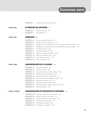 CONTENIDO BREVE
CAPÍTULO 1 El software y la ingeniería de software 1
PARTE UNO EL PROCESO DEL SOFTWARE 25
CAPÍTULO 2 Modelos del proceso 26
CAPÍTULO 3 Desarrollo ágil 55
PARTE DOS MODELADO 81
CAPÍTULO 4 Principios que guían la práctica 82
CAPÍTULO 5 Comprensión de los requerimientos 101
CAPÍTULO 6 Modelado de los requerimientos: escenarios, información y clases de análisis 126
CAPÍTULO 7 Modelado de los requerimientos: flujo, comportamiento, patrones y webapps 158
CAPÍTULO 8 Conceptos de diseño 183
CAPÍTULO 9 Diseño de la arquitectura 206
CAPÍTULO 10 Diseño en el nivel de componentes 234
CAPÍTULO 11 Diseño de la interfaz de usuario 265
CAPÍTULO 12 Diseño basado en patrones 295
CAPÍTULO 13 Diseño de webapps 317
PARTE TRES ADMINISTRACIÓN DE LA CALIDAD 337
CAPÍTULO 14 Conceptos de calidad 338
CAPÍTULO 15 Técnicas de revisión 354
CAPÍTULO 16 Aseguramiento de la calidad del software 368
CAPÍTULO 17 Estrategias de prueba de software 383
CAPÍTULO 18 Prueba de aplicaciones convencionales 411
CAPÍTULO 19 Prueba de aplicaciones orientadas a objetos 437
CAPÍTULO 20 Prueba de aplicaciones web 453
CAPÍTULO 21 Modelado y verificación formal 478
CAPÍTULO 22 Administración de la configuración del software 501
CAPÍTULO 23 Métricas de producto 526
PARTE CUATRO ADMINISTRACIÓN DE PROYECTOS DE SOFTWARE 553
CAPÍTULO 24 Conceptos de administración de proyecto 554
CAPÍTULO 25 Métricas de proceso y de proyecto 571
CAPÍTULO 26 Estimación para proyectos de software 593
CAPÍTULO 27 Calendarización del proyecto 620
CAPÍTULO 28 Administración del riesgo 640
CAPÍTULO 29 Mantenimiento y reingeniería 655
ix
00Pressman(i-xxx)prelim.indd ix
00Pressman(i-xxx)prelim.indd ix 2/2/10 11:40:15
2/2/10 11:40:15
 
