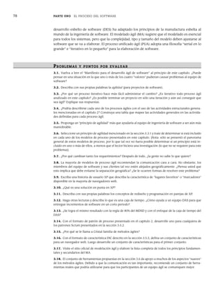 78 PARTE UNO EL PROCESO DEL SOFTWARE
desarrollo esbelto de software (DES) ha adaptado los principios de la manufactura esbelta al
mundo de la ingeniería de software. El modelado ágil (MA) sugiere que el modelado es esencial
para todos los sistemas, pero que la complejidad, tipo y tamaño del modelo deben ajustarse al
software que se va a elaborar. El proceso unificado ágil (PUA) adopta una filosofía “serial en lo
grande” e “iterativo en lo pequeño” para la elaboración de software.
PR OBLEMAS Y PUNTOS POR EVALUAR
3.1. Vuelva a leer el “Manifiesto para el desarrollo ágil de software” al principio de este capítulo. ¿Puede
pensar en una situación en la que uno o más de los cuatro “valores” pudieran causar problemas al equipo de
software?
3.2. Describa con sus propias palabras la agilidad (para proyectos de software).
3.3. ¿Por qué un proceso iterativo hace más fácil administrar el cambio? ¿Es iterativo todo proceso ágil
analizado en este capítulo? ¿Es posible terminar un proyecto en sólo una iteración y aún así conseguir que
sea ágil? Explique sus respuestas.
3.4. ¿Podría describirse cada uno de los procesos ágiles con el uso de las actividades estructurales genera-
les mencionadas en el capítulo 2? Construya una tabla que mapee las actividades generales en las activida-
des definidas para cada proceso ágil.
3.5. Proponga un “principio de agilidad” más que ayudaría al equipo de ingeniería de software a ser aún más
maniobrable.
3.6. Seleccione un principio de agilidad mencionado en la sección 3.3.1 y trate de determinar si está incluido
en cada uno de los modelos de proceso presentados en este capítulo. [Nota: sólo se presentó el panorama
general de estos modelos de proceso, por lo que tal vez no fuera posible determinar si un principio está in-
cluido en uno o más de ellos, a menos que el lector hiciera una investigación (lo que no se requiere para este
problema)].
3.7. ¿Por qué cambian tanto los requerimientos? Después de todo, ¿la gente no sabe lo que quiere?
3.8. La mayoría de modelos de proceso ágil recomiendan la comunicación cara a cara. No obstante, los
miembros del equipo de software y sus clientes tal vez estén alejados geográficamente. ¿Piensa usted que
esto implica que debe evitarse la separación geográfica? ¿Se le ocurren formas de resolver este problema?
3.9. Escriba una historia de usuario XP que describa la característica de “lugares favoritos” o “marcadores”
disponible en la mayoría de navegadores web.
3.10. ¿Qué es una solución en punta en XP?
3.11. Describa con sus propias palabras los conceptos de rediseño y programación en parejas de XP.
3.12. Haga otras lecturas y describa lo que es una caja de tiempo. ¿Cómo ayuda a un equipo DAS para que
entregue incrementos de software en un corto periodo?
3.13. ¿Se logra el mismo resultado con la regla de 80% del MDSD y con el enfoque de la caja de tiempo del
DAS?
3.14. Con el formato de patrón de proceso presentado en el capítulo 2, desarrolle uno para cualquiera de
los patrones Scrum presentados en la sección 3.5.2.
3.15. ¿Por qué se le llama a Cristal familia de métodos ágiles?
3.16. Con el formato de característica DIC descrito en la sección 3.5.5, defina un conjunto de características
para un navegador web. Luego desarrolle un conjunto de características para el primer conjunto.
3.17. Visite el sitio oficial de modelación ágil y elabore la lista completa de todos los principios fundamen-
tales y secundarios del MA.
3.18. El conjunto de herramientas propuestas en la sección 3.6 da apoyo a muchos de los aspectos “suaves”
de los métodos ágiles. Debido a que la comunicación es tan importante, recomiende un conjunto de herra-
mientas reales que podría utilizarse para que los participantes de un equipo ágil se comuniquen mejor.
03Pressman(055-080).indd 78
03Pressman(055-080).indd 78 14/1/10 13:41:15
14/1/10 13:41:15
 