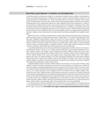 CAPÍTULO 3 DESARROLLO ÁGIL 79
LECTURAS ADICIONALES Y FUENTES DE INFOR MACIÓN
La filosofía general y principios que subyacen al desarrollo de software ágil se estudian a profundidad en
muchos de los libros mencionados a lo largo de este capítulo. Además, los textos de Shaw y Warden (The Art
of Agile Development, O’Reilly Media, Inc., 2008), Hunt (Agile Software Construction, Springer, 2005) y Carmi-
chael y Haywood (Better Software Faster, Prentice-Hall, 2002) presentan análisis útiles del tema. Aguanno
(Managing Agile Projects, Multi-Media Publications, 2005), Highsmith (Agile Project Management: Creating In-
novative Products, Addison-Wesley, 2004) y Larman (Agile and Iterative Development: A Manager’s Guide, Addi-
son-Wesley, 2003) presentan el punto de vista de la administración y consideran ciertos aspectos de la ad-
ministración de proyectos. Highsmith (Agile Software Development Ecosystems, Addison-Wesley, 2002) expone
una encuesta acerca de los principios, procesos y prácticas ágiles. Booch y sus colegas (Balancing Agility and
Discipline, Addison-Wesley, 2004) hacen un análisis fructífero del delicado equilibrio entre agilidad y disci-
plina.
Martin (Clean Code: A Handbook of Agile Software Craftsmanship, Prentice-Hall, 2009) explica los principios,
patrones y prácticas que se requieren para desarrollar “código limpio” en un ambiente de ingeniería de soft-
ware ágil. Leffingwell (Scaling Software Agility: Best Practices for Large Enterprises, Addison-Wesley, 2007)
estudia estrategias para ampliar las prácticas ágiles en proyectos grandes. Lippert y Rook (Refactoring in Large
Software Projects: Performing Complex Restructurings Succesfully, Wiley, 2006) analizan el uso del rediseño
cuando se aplica a sistemas grandes y complejos. Stamelos y Sfetsos (Agile Software Development Quality
Assurance, IGI Global, 2007) analizan las técnicas SQA que forman la filosofía ágil.
En la última década se han escrito decenas de libros sobre programación extrema. Beck (Extreme Program-
ming Explained: Embrace Change, 2a. ed., Addison-Wesley, 2004) sigue siendo la referencia definitiva al res-
pecto. Además, Jeffries y sus colegas (Extreme Programming Installed, Addison-Wesley, 2000), Succi y Mar-
chesi (Extreme Programming Examined, Addison-Wesley, 2001), Newkirk y Martin (Extreme Programming in
Practice, Addison-Wesley, 2001) y Auer y sus colegas (Extreme Programming Applied: Play to Win, Addison-
Wesley, 2001) hacen un análisis detallado de XP y dan una guía para aplicarla de la mejor forma. McBreen
(Questioning Extreme Programming, Addison-Wesley, 2003) adopta un enfoque crítico sobre XP, y define
cuándo y dónde es apropiada. Un estudio profundo de la programación por parejas se presenta en McBreen
(Pair Programming Illuminated, Addison-Wesley, 2003).
Highsmith [Hig00] analiza con detalle el DAS. Schwaber (The Enterprise and Scrum, Microsoft Press, 2007)
estudia el empleo de Scrum para proyectos que tienen un efecto grande en los negocios. Los detalles de
Scrum los estudian Schwaber y Beedle (Agile Software Development with SCRUM, Prentice-Hall, 2001). Algu-
nos tratamientos útiles del MDSD han sido escritos por DSDM Consortium (DSDM: Business Focused Develop-
ment, 2a. ed., Pearson Education, 2003) y Stapleton (DSDM: The Method in Practice, Addison-Wesley, 1997).
Cockburn (Crystal Clear, Addison-Wesley, 2005) presenta un panorama excelente de la familia de procesos
Cristal. Palmer y Felsing [Pal02] dan un tratamiento detallado del DIC. Carmichael y Haywood (Better Software
Faster, Prentice-Hall, 2002) proporcionan otro análisis útil del DIC, que incluye un recorrido, paso a paso, por
la mecánica del proceso. Poppendieck y Poppendieck (Lean Development: An Agile Toolkit for Software Deve-
lopment Managers, Addison-Wesley, 2003) dan lineamientos para la administración y el control de proyectos
ágiles. Ambler y Jeffries (Agile Modeling, Wiley, 2002) estudian el MA con cierta profundidad.
En internet existe una amplia variedad de fuentes de información sobre el desarrollo de software ágil. En
el sitio web del libro hay una lista actualizada de referencias en la Red Mundial que son relevantes para el
proceso ágil, en la dirección: www.mhhe.com/engcs/compsci/pressman/professional/olc/ser.htm.
03Pressman(055-080).indd 79
03Pressman(055-080).indd 79 14/1/10 13:41:15
14/1/10 13:41:15
 