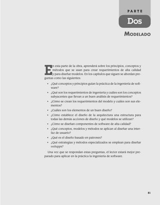 81
MODELADO
P A R T E
Dos
E
n esta parte de la obra, aprenderá sobre los principios, conceptos y
métodos que se usan para crear requerimientos de alta calidad
y para diseñar modelos. En los capítulos que siguen se abordan pre-
guntas como las siguientes:
• ¿Qué conceptos y principios guían la práctica de la ingeniería de soft-
ware?
• ¿Qué son los requerimientos de ingeniería y cuáles son los conceptos
subyacentes que llevan a un buen análisis de requerimientos?
• ¿Cómo se crean los requerimientos del modelo y cuáles son sus ele-
mentos?
• ¿Cuáles son los elementos de un buen diseño?
• ¿Cómo establece el diseño de la arquitectura una estructura para
todas las demás acciones de diseño y qué modelos se utilizan?
• ¿Cómo se diseñan componentes de software de alta calidad?
• ¿Qué conceptos, modelos y métodos se aplican al diseñar una inter-
faz de usuario?
• ¿Qué es el diseño basado en patrones?
• ¿Qué estrategias y métodos especializados se emplean para diseñar
webapps?
Una vez que se respondan estas preguntas, el lector estará mejor pre-
parado para aplicar en la práctica la ingeniería de software.
04Pressman(081-100).indd 81
04Pressman(081-100).indd 81 26/1/10 17:31:55
26/1/10 17:31:55
 