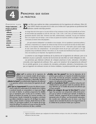82
C A P Í T U L O
4 PRINCIPIOS QUE GUÍAN
LA PRÁCTICA
CO N C E P T O S C L A V E
Principios fundamentales . . . . 83
Principios que gobiernan
lo siguiente:
codificación. . . . . . . . . . . . . 94
comunicación. . . . . . . . . . . . 86
despliegue . . . . . . . . . . . . . 96
diseño . . . . . . . . . . . . . . . . 92
modelado . . . . . . . . . . . . . . 90
planeación . . . . . . . . . . . . . 88
pruebas . . . . . . . . . . . . . . . 95
requerimientos . . . . . . . . . . 91
¿Qué es? La práctica de la ingeniería de
software es un conjunto amplio de principios,
conceptos, métodos y herramientas que deben
considerarse al planear y desarrollar software.
¿Quién lo hace? Los profesionales (ingenieros de software)
y sus gerentes realizan varias tareas de ingeniería de soft-
ware.
¿Por qué es importante? El proceso de software propor-
ciona a todos los involucrados en la creación de un sistema
o producto basado en computadora un mapa para llegar
con éxito al destino. La práctica proporciona los detalles
que se necesitarán para circular por la carretera. Indica
dónde se localizan los puentes, los caminos cerrados y las
bifurcaciones. Ayuda a entender los conceptos y principios
que deben entenderse y seguirse a fin de llegar con seguri-
dad y rapidez. Enseña a manejar, dónde disminuir la velo-
cidad y en qué lugares acelerar. En el contexto de la inge-
niería de software, la práctica es lo que se hace día tras día
conforme el software evoluciona de idea a realidad.
¿Cuáles son los pasos? Son tres los elementos de la
práctica que se aplican sin importar el modelo de proceso
que se elija. Se trata de: principios, conceptos y métodos.
Un cuarto elemento de la práctica —las herramientas— da
apoyo a la aplicación de los métodos.
¿Cuál es el producto final? La práctica incluye las acti-
vidades técnicas que generan todos los productos del tra-
bajo definidos por el modelo del proceso de software que
se haya escogido.
¿Cómo me aseguro de que lo hice bien? En primer
lugar, hay que tener una comprensión sólida de los princi-
pios que se aplican al trabajo (por ejemplo, el diseño) en
cuestión. Después, asegúrese de que se escogió el método
apropiado para el trabajo, use herramientas automatiza-
das cuando sean adecuadas para la tarea y sea firme
respecto de la necesidad de técnicas de aseguramiento de
la calidad de los productos finales que se generen.
UN A
M I R A D A
R Á P I D A
1 Algunos escritores afirman que cualquiera de estos términos excluye a los otros. En realidad, la ingeniería de
software es las tres cosas.
E
n un libro que explora las vidas y pensamientos de los ingenieros de software, Ellen Ull-
man [Ull97] ilustra una parte de su vida con el relato de lo que piensa un profesional del
software cuando está bajo presión:
No tengo idea de la hora que es. En esta oficina no hay ventanas ni reloj, sólo la pantalla de un horno
de microondas que parpadea su LED de color rojo: 12:00, 12:00, 12:00. Joel y yo hemos estado pro-
gramando durante varios días. Tenemos una falla, endemoniada y testaruda. Así que nos sentimos
bien con el pulso rojo sin tiempo, como si fuera un pasmo de nuestros cerebros, de algún modo sin-
cronizados al mismo ritmo del parpadeo…
¿En qué estamos trabajando? Los detalles se me escapan. Tal vez ayudamos a personas pobres y
enfermas o mejoramos un conjunto de rutinas de bajo nivel de un protocolo de base de datos distri-
buida, no me importa. Debería importarme; en otra parte de mi ser —más tarde, quizá cuando salga
de este cuarto lleno de computadoras— me preocuparé mucho de por qué y para quién y con qué
propósito estoy escribiendo software. Pero ahora, no. He cruzado una membrana tras la que el mundo
real y sus asuntos ya no importan. Soy ingeniera de software.
La anterior es una imagen tenebrosa de la práctica de la ingeniería de software, pero si se
detienen un poco a pensarlo, muchos de los lectores de este libro se verán reflejados en ella.
Las personas que elaboran software de cómputo practican el arte, artesanía o disciplina1
conocida como ingeniería de software. Pero, ¿qué es la “práctica” de la ingeniería de software?
En un sentido general, es un conjunto de conceptos, principios, métodos y herramientas a los
que un ingeniero de software recurre en forma cotidiana. La práctica permite que los gerentes
04Pressman(081-100).indd 82
04Pressman(081-100).indd 82 26/1/10 17:31:56
26/1/10 17:31:56
 