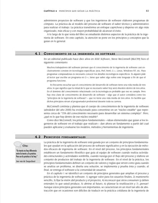 CAPÍTULO 4 PRINCIPIOS QUE GUÍAN LA PRÁCTICA 83
4.1 CONOCIMIENTO DE LA INGENIERÍA DE SOFTWAR E
En un editorial publicado hace diez años en IEEE Software, Steve McConnell [McC99] hizo el
siguiente comentario:
Muchos trabajadores del software piensan que el conocimiento de la ingeniería de software casi ex-
clusivamente consiste en tecnologías específicas: Java, Perl, html, C++, Linux, Windows NT, etc. Para
programar computadoras es necesario conocer los detalles tecnológicos específicos. Si alguien pide
al lector que escriba un programa en C++, tiene que saber algo sobre este lenguaje a fin de que el
programa funcione.
Es frecuente escuchar que el conocimiento del desarrollo de software tiene una vida media de tres
años, lo que significa que la mitad de lo que es necesario saber hoy será obsoleto dentro de tres años.
En el dominio del conocimiento relacionado con la tecnología es probable que eso se cumpla. Pero
hay otra clase de conocimiento de desarrollo de software —algo que el autor considera como los
“principios de la ingeniería de software”— que no tiene una vida media de tres años. Es factible que
dichos principios sirvan al programador profesional durante toda su carrera.
McConnell continúa y plantea que el cuerpo de conocimientos de la ingeniería de software
(alrededor del año 2000) ha evolucionado para convertirse en un “núcleo estable” que repre-
senta cerca de “75% del conocimiento necesario para desarrollar un sistema complejo”. Pero,
¿qué es lo que hay dentro de ese núcleo estable?
Como dice McConnell, los principios fundamentales —ideas elementales que guían a los in-
genieros de software en el trabajo que realizan— dan ahora un fundamento a partir del cual
pueden aplicarse y evaluarse los modelos, métodos y herramientas de ingeniería.
4.2 PRINCIPIOS FUNDAMENTALES
La práctica de la ingeniería de software está guiada por un conjunto de principios fundamenta-
les que ayudan en la aplicación del proceso de software significativo y en la ejecución de méto-
dos eficaces de ingeniería de software. En el nivel del proceso, los principios fundamentales
establecen un fundamento filosófico que guía al equipo de software cuando realiza activida-
des estructurales y actividades sombrilla, cuando navega por el flujo del proceso y elabora un
conjunto de productos del trabajo de la ingeniería de software. En el nivel de la práctica, los
principios fundamentales definen un conjunto de valores y reglas que sirven como guía cuando
se analiza un problema, se diseña una solución, se implementa y prueba ésta y cuando, al
final, se entrega el software a la comunidad de usuarios.
En el capítulo 1 se identificó un conjunto de principios generales que amplían el proceso y
práctica de la ingeniería de software: 1) agregar valor para los usuarios finales, 2) mantenerlo
sencillo, 3) fijar la visión (del producto y el proyecto), 4) reconocer que otros consumen (y deben
entender) lo que usted produce, 5) abrirse al futuro, 6) planear la reutilización y 7) ¡pensar!
Aunque estos principios generales son importantes, se caracterizan en un nivel tan alto de abs-
tracción que en ocasiones son difíciles de traducir en la práctica cotidiana de la ingeniería de
administren proyectos de software y que los ingenieros de software elaboren programas de
cómputo. La práctica da al modelo del proceso de software el saber técnico y administrativo
para realizar el trabajo. La práctica transforma un enfoque caprichoso y disperso en algo más
organizado, más eficaz y con mayor probabilidad de alcanzar el éxito.
A lo largo de lo que resta del libro se estudiarán distintos aspectos de la práctica de la inge-
niería de software. En este capítulo, la atención se pone en los principios y conceptos que la
guían en lo general.
Cita:
“En teoría no hay diferencia
entre la teoría y la práctica.
Pero en la práctica sí la hay.”
Jan van de Snepscheut
04Pressman(081-100).indd 83
04Pressman(081-100).indd 83 26/1/10 17:31:56
26/1/10 17:31:56
 