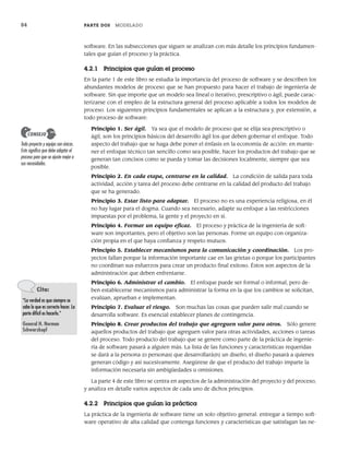 84 PARTE DOS MODELADO
software. En las subsecciones que siguen se analizan con más detalle los principios fundamen-
tales que guían el proceso y la práctica.
4.2.1 Principios que guían el proceso
En la parte 1 de este libro se estudia la importancia del proceso de software y se describen los
abundantes modelos de proceso que se han propuesto para hacer el trabajo de ingeniería de
software. Sin que importe que un modelo sea lineal o iterativo, prescriptivo o ágil, puede carac-
terizarse con el empleo de la estructura general del proceso aplicable a todos los modelos de
proceso. Los siguientes principios fundamentales se aplican a la estructura y, por extensión, a
todo proceso de software:
Principio 1. Ser ágil. Ya sea que el modelo de proceso que se elija sea prescriptivo o
ágil, son los principios básicos del desarrollo ágil los que deben gobernar el enfoque. Todo
aspecto del trabajo que se haga debe poner el énfasis en la economía de acción: en mante-
ner el enfoque técnico tan sencillo como sea posible, hacer los productos del trabajo que se
generan tan concisos como se pueda y tomar las decisiones localmente, siempre que sea
posible.
Principio 2. En cada etapa, centrarse en la calidad. La condición de salida para toda
actividad, acción y tarea del proceso debe centrarse en la calidad del producto del trabajo
que se ha generado.
Principio 3. Estar listo para adaptar. El proceso no es una experiencia religiosa, en él
no hay lugar para el dogma. Cuando sea necesario, adapte su enfoque a las restricciones
impuestas por el problema, la gente y el proyecto en sí.
Principio 4. Formar un equipo eficaz. El proceso y práctica de la ingeniería de soft-
ware son importantes, pero el objetivo son las personas. Forme un equipo con organiza-
ción propia en el que haya confianza y respeto mutuos.
Principio 5. Establecer mecanismos para la comunicación y coordinación. Los pro-
yectos fallan porque la información importante cae en las grietas o porque los participantes
no coordinan sus esfuerzos para crear un producto final exitoso. Éstos son aspectos de la
administración que deben enfrentarse.
Principio 6. Administrar el cambio. El enfoque puede ser formal o informal, pero de-
ben establecerse mecanismos para administrar la forma en la que los cambios se solicitan,
evalúan, aprueban e implementan.
Principio 7. Evaluar el riesgo. Son muchas las cosas que pueden salir mal cuando se
desarrolla software. Es esencial establecer planes de contingencia.
Principio 8. Crear productos del trabajo que agreguen valor para otros. Sólo genere
aquellos productos del trabajo que agreguen valor para otras actividades, acciones o tareas
del proceso. Todo producto del trabajo que se genere como parte de la práctica de ingenie-
ría de software pasará a alguien más. La lista de las funciones y características requeridas
se dará a la persona (o personas) que desarrollará(n) un diseño, el diseño pasará a quienes
generan código y así sucesivamente. Asegúrese de que el producto del trabajo imparte la
información necesaria sin ambigüedades u omisiones.
La parte 4 de este libro se centra en aspectos de la administración del proyecto y del proceso,
y analiza en detalle varios aspectos de cada uno de dichos principios.
4.2.2 Principios que guían la práctica
La práctica de la ingeniería de software tiene un solo objetivo general: entregar a tiempo soft-
ware operativo de alta calidad que contenga funciones y características que satisfagan las ne-
Todo proyecto y equipo son únicos.
Esto significa que debe adaptar el
proceso para que se ajuste mejor a
sus necesidades.
CONSEJO
Cita:
“La verdad es que siempre se
sabe lo que es correcto hacer. La
parte difícil es hacerlo.”
General H. Norman
Schwarzkopf
04Pressman(081-100).indd 84
04Pressman(081-100).indd 84 26/1/10 17:31:57
26/1/10 17:31:57
 