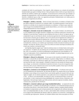 CAPÍTULO 4 PRINCIPIOS QUE GUÍAN LA PRÁCTICA 85
cesidades de todos los participantes. Para lograrlo, debe adoptarse un conjunto de principios
fundamentales que guíen el trabajo técnico. Estos principios tienen mérito sin que importen los
métodos de análisis y diseño que se apliquen, ni las técnicas de construcción (por ejemplo, el
lenguaje de programación o las herramientas automatizadas) que se usen o el enfoque de veri-
ficación y validación que se elija. Los siguientes principios fundamentales son vitales para la
práctica de la ingeniería de software:
Principio 1. Divide y vencerás. Dicho en forma más técnica, el análisis y el diseño siem-
pre deben enfatizar la separación de entidades (SdE). Un problema grande es más fácil de
resolver si se divide en un conjunto de elementos (o entidades). Lo ideal es que cada enti-
dad entregue funcionalidad distinta que pueda desarrollarse, y en ciertos casos validarse,
independientemente de otras entidades.
Principio 2. Entender el uso de la abstracción. En su parte medular, una abstracción
es una simplificación de algún elemento complejo de un sistema usado para comunicar sig-
nificado en una sola frase. Cuando se usa la abstracción hoja de cálculo, se supone que se
comprende lo que es una hoja de cálculo, la estructura general de contenido que presenta y
las funciones comunes que se aplican a ella. En la práctica de la ingeniería de software, se
usan muchos niveles diferentes de abstracción, cada uno de los cuales imparte o implica
significado que debe comunicarse. En el trabajo de análisis y diseño, un equipo de software
normalmente comienza con modelos que representan niveles elevados de abstracción (por
ejemplo, una hoja de cálculo) y poco a poco los refina en niveles más bajos de abstracción
(como una columna o la función SUM).
Joel Spolsky [Spo02] sugiere que “todas las abstracciones no triviales hasta cierto punto
son esquivas”. El objetivo de una abstracción es eliminar la necesidad de comunicar deta-
lles. Pero, en ocasiones, los efectos problemáticos precipitados por estos detalles se “fil-
tran” por todas partes. Sin la comprensión de los detalles, no puede diagnosticarse con fa-
cilidad la causa de un problema.
Principio 3. Buscar la coherencia. Ya sea que se esté creando un modelo de los reque-
rimientos, se desarrolle un diseño de software, se genere código fuente o se elaboren casos
de prueba, el principio de coherencia sugiere que un contexto familiar hace que el software
sea más fácil de usar. Como ejemplo, considere el diseño de una interfaz de usuario para
una webapp. La colocación consistente de opciones de menú, el uso de un esquema cohe-
rencia de color y el uso coherencia de íconos reconocibles ayudan a hacer que la interfaz
sea muy buena en el aspecto ergonómico.
Principio 4. Centrarse en la transferencia de información. El software tiene que ver
con la transferencia de información: de una base de datos a un usuario final, de un sistema
heredado a una webapp, de un usuario final a una interfaz gráfica de usuario (GUI, por sus
siglas en inglés), de un sistema operativo a una aplicación, de un componente de software
a otro… la lista es casi interminable. En todos los casos, la información fluye a través de
una interfaz, y como consecuencia hay posibilidades de cometer errores, omisiones o am-
bigüedades. Este principio implica que debe ponerse atención especial al análisis, diseño,
construcción y prueba de las interfaces.
Principio 5. Construir software que tenga modularidad eficaz. La separación de enti-
dades (principio 1) establece una filosofía para el software. La modularidad proporciona un
mecanismo para llevar a cabo dicha filosofía. Cualquier sistema complejo puede dividirse
en módulos (componentes), pero la buena práctica de la ingeniería de software demanda
más. La modularidad debe ser eficaz. Es decir, cada módulo debe centrarse exclusivamente
en un aspecto bien delimitado del sistema: debe ser cohesivo en su función o restringido en
el contenido que representa. Además, los módulos deben estar interconectados en forma
PUNTO
CLAVE
Los problemas son más fáciles de
resolver cuando se subdividen en
entidades separadas, distintas entre
sí, solucionables individualmente y
verificables.
04Pressman(081-100).indd 85
04Pressman(081-100).indd 85 26/1/10 17:31:57
26/1/10 17:31:57
 