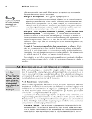 86 PARTE DOS MODELADO
relativamente sencilla: cada módulo debe tener poco acoplamiento con otros módulos,
fuentes de datos y otros aspectos ambientales.
Principio 6. Buscar patrones. Brad Appleton [App00] sugiere que:
El objetivo de los patrones dentro de la comunidad de software es crear un cúmulo de bibliografía
que ayude a los desarrolladores de software a resolver problemas recurrentes que surgen a lo largo
del desarrollo. Los patrones ayudan a crear un lenguaje compartido para comunicar perspectiva y
experiencia acerca de dichos patrones y sus soluciones. La codificación formal de estas soluciones
y sus relaciones permite acumular con éxito el cuerpo de conocimientos que define nuestra com-
prensión de las buenas arquitecturas que satisfacen las necesidades de sus usuarios.
Principio 7. Cuando sea posible, representar el problema y su solución desde varias
perspectivas diferentes. Cuando un problema y su solución se estudian desde varias
perspectivas distintas, es más probable que se tenga mayor visión y que se detecten los
errores y omisiones. Por ejemplo, un modelo de requerimientos puede representarse con el
empleo de un punto de vista orientado a los datos, a la función o al comportamiento
(véanse los capítulos 6 y 7). Cada uno brinda un punto de vista diferente del problema y de
sus requerimientos.
Principio 8. Tener en mente que alguien dará mantenimiento al software. El soft-
ware será corregido en el largo plazo, cuando se descubran sus defectos, se adapte a los
cambios de su ambiente y se mejore en el momento en el que los participantes pidan más
capacidades. Estas actividades de mantenimiento resultan más fáciles si se aplica una prác-
tica sólida de ingeniería de software a lo largo del proceso de software.
Estos principios no son todo lo que se necesita para elaborar software de alta calidad, pero
establecen el fundamento para todos los métodos de ingeniería de software que se estudian en
este libro.
4.3 PRINCIPIOS QUE GUÍAN TODA ACTIVIDAD ESTRUCTURAL
En las secciones que siguen se consideran los principios que tienen mucha relevancia para el
éxito de cada actividad estructural genérica, definida como parte del proceso de software. En
muchos casos, los principios que se estudian para cada una de las actividades estructurales son
un refinamiento de los principios presentados en la sección 4.2. Tan sólo son principios funda-
mentales planteados en un nivel más bajo de abstracción.
4.3.1 Principios de comunicación
Antes de que los requerimientos del cliente se analicen, modelen o especifiquen, deben reca-
barse a través de la actividad de comunicación. Un cliente tiene un problema que parece abor-
dable mediante una solución basada en computadora. Usted responde a la solicitud de ayuda
del cliente. Ha comenzado la comunicación. Pero es frecuente que el camino que lleva de la
comunicación a la comprensión esté lleno de agujeros.
La comunicación efectiva (entre colegas técnicos, con el cliente y otros participantes, y con
los gerentes de proyecto) se encuentra entre las actividades más difíciles que deben enfrentarse.
En este contexto, aquí se estudian principios de comunicación aplicados a la comunicación con
el cliente. Sin embargo, muchos de ellos se aplican por igual en todas las formas de comunica-
ción que ocurren dentro de un proyecto de software.
Principio 1. Escuchar. Trate de centrarse en las palabras del hablante en lugar de for-
mular su respuesta a dichas palabras. Si algo no está claro, pregunte para aclararlo, pero
evite las interrupciones constantes. Si una persona habla, nunca parezca usted beligerante
en sus palabras o actos (por ejemplo, con giros de los ojos o movimientos de la cabeza).
Use patrones (véase el capítulo 12)
a fin de acumular conocimiento y
experiencia para las futuras
generaciones de ingenieros de
software.
CONSEJO
Cita:
“El ingeniero ideal es una mez-
cla… no es un científico, no es
un matemático, no es un soció-
logo ni un escritor; pero para
resolver problemas de ingenie-
ría utiliza conocimiento y
técnicas de algunas o de todas
esas disciplinas.”
N. W. Dougherty
04Pressman(081-100).indd 86
04Pressman(081-100).indd 86 26/1/10 17:31:57
26/1/10 17:31:57
 