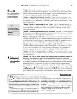 CAPÍTULO 4 PRINCIPIOS QUE GUÍAN LA PRÁCTICA 87
Principio 2. Antes de comunicarse, prepararse. Dedique algún tiempo a entender el
problema antes de reunirse con otras personas. Si es necesario, haga algunas investigacio-
nes para entender el vocabulario propio del negocio. Si tiene la responsabilidad de condu-
cir la reunión, prepare una agenda antes de que ésta tenga lugar.
Principio 3. Alguien debe facilitar la actividad. Toda reunión de comunicación debe
tener un líder (facilitador) que: 1) mantenga la conversación en movimiento hacia una di-
rección positiva, 2) sea un mediador en cualquier conflicto que ocurra y 3) garantice que se
sigan otros principios.
Principio 4. Es mejor la comunicación cara a cara. Pero por lo general funciona me-
jor cuando está presente alguna otra representación de la información relevante. Por ejem-
plo, un participante quizá genere un dibujo o documento en “borrador” que sirva como
centro de la discusión.
Principio 5. Tomar notas y documentar las decisiones. Las cosas encuentran el modo
de caer en las grietas. Alguien que participe en la comunicación debe servir como “secreta-
rio” y escribir todos los temas y decisiones importantes.
Principio 6. Perseguir la colaboración. La colaboración y el consenso ocurren cuando
el conocimiento colectivo de los miembros del equipo se utiliza para describir funciones o
características del producto o sistema. Cada pequeña colaboración sirve para generar con-
fianza entre los miembros del equipo y crea un objetivo común para el grupo.
Principio 7. Permanecer centrado; hacer módulos con la discusión. Entre más per-
sonas participen en cualquier comunicación, más probable es que la conversación salte de
un tema a otro. El facilitador debe formar módulos de conversación para abandonar un
tema sólo después de que se haya resuelto (sin embargo, considere el principio 9).
Principio 8. Si algo no está claro, hacer un dibujo. La comunicación verbal tiene sus
límites. Con frecuencia, un esquema o dibujo arroja claridad cuando las palabras no bastan
para hacer el trabajo.
Principio 9. a) Una vez que se acuerde algo, avanzar. b) Si no es posible ponerse de
acuerdo en algo, avanzar. c) Si una característica o función no está clara o no
puede aclararse en el momento, avanzar. La comunicación, como cualquier actividad
de ingeniería de software, requiere tiempo. En vez de hacer iteraciones sin fin, las personas
que participan deben reconocer que hay muchos temas que requieren análisis (véase el
principio 2) y que “avanzar” es a veces la mejor forma de tener agilidad en la comunicación.
Principio 10. La negociación no es un concurso o un juego. Funciona mejor cuando
las dos partes ganan. Hay muchas circunstancias en las que usted y otros participantes
deben negociar funciones y características, prioridades y fechas de entrega. Si el equipo ha
Cita:
“Las preguntas directas y las
respuestas directas son el cami-
no más corto hacia las mayores
perplejidades.”
Mark Twain
Antes de comunicarse, asegúrese de
que entiende el punto de vista de la
otra parte, conozca un poco sus
necesidades y después escuche.
CONSEJO
¿Qué pasa si no puede
llegarse a un acuerdo
con el cliente en algún
aspecto relacionado con
el proyecto?
?
Los ingenieros de software se comunican con muchos par-
ticipantes diferentes, pero los clientes y los usuarios finales
son quienes tienen el efecto más significativo en el trabajo técnico que
se desarrollará. En ciertos casos, el cliente y el usuario final son la
misma persona, pero para muchos proyectos son individuos distintos
que trabajan para diferentes gerentes en distintas organizaciones de
negocios.
Un cliente es la persona o grupo que 1) solicitó originalmente que
se construyera el software, 2) define los objetivos generales del nego-
cio para el software, 3) proporciona los requerimientos básicos del
producto y 4) coordina la obtención de fondos para el proyecto. En
un negocio de productos o sistema, es frecuente que el cliente sea el
departamento de mercadotecnia. En un ambiente de tecnologías de la
información (TI), el cliente tal vez sea un componente o departamento
del negocio.
Un usuario final es la persona o grupo que 1) usará en realidad
el software que se elabore para lograr algún propósito del negocio
y 2) definirá los detalles de operación del software de modo que se
alcance el propósito del negocio.
INFORMACIÓN
La diferencia entre los clientes y los usuarios finales
04Pressman(081-100).indd 87
04Pressman(081-100).indd 87 26/1/10 17:31:58
26/1/10 17:31:58
 