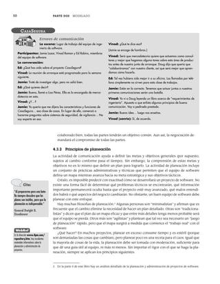 88 PARTE DOS MODELADO
colaborado bien, todas las partes tendrán un objetivo común. Aun así, la negociación de-
mandará el compromiso de todas las partes.
4.3.2 Principios de planeación
La actividad de comunicación ayuda a definir las metas y objetivos generales (por supuesto,
sujetos al cambio conforme pasa el tiempo). Sin embargo, la comprensión de estas metas y
objetivos no es lo mismo que definir un plan para lograrlo. La actividad de planeación incluye
un conjunto de prácticas administrativas y técnicas que permiten que el equipo de software
defina un mapa mientras avanza hacia su meta estratégica y sus objetivos tácticos.
Créalo, es imposible predecir con exactitud cómo se desarrollará un proyecto de software. No
existe una forma fácil de determinar qué problemas técnicos se encontrarán, qué información
importante permanecerá oculta hasta que el proyecto esté muy avanzado, qué malos entendi-
dos habrá o qué aspectos del negocio cambiarán. No obstante, un buen equipo de software debe
planear con este enfoque.
Hay muchas filosofías de planeación.2
Algunas personas son “minimalistas” y afirman que es
frecuente que el cambio elimine la necesidad de hacer un plan detallado. Otras son “tradiciona-
listas” y dicen que el plan da un mapa eficaz y que entre más detalles tenga menos probable será
que el equipo se pierda. Otros más son “agilistas” y plantean que tal vez sea necesario un “juego
de planeación” rápido, pero que el mapa surgirá a medida que comience el “trabajo real” con el
software.
¿Qué hacer? En muchos proyectos, planear en exceso consume tiempo y es estéril (porque
son demasiadas las cosas que cambian), pero planear poco es una receta para el caos. Igual que
la mayoría de cosas de la vida, la planeación debe ser tomada con moderación, suficiente para
que dé una guía útil al equipo, ni más ni menos. Sin importar el rigor con el que se haga la pla-
neación, siempre se aplican los principios siguientes:
La escena: Lugar de trabajo del equipo de inge-
niería de software.
Participantes: Jamie Lazar, Vinod Roman y Ed Robins, miembros
del equipo de software.
La conversación:
Ed: ¿Qué has oído sobre el proyecto CasaSegura?
Vinod: La reunión de arranque está programada para la semana
siguiente.
Jamie: Traté de investigar algo, pero no salió bien.
Ed: ¿Qué quieres decir?
Jamie: Bueno, llamé a Lisa Pérez. Ella es la encargada de merca-
dotecnia en esto.
Vinod: ¿Y…?
Jamie: Yo quería que me dijera las características y funciones de
CasaSegura… esa clase de cosas. En lugar de ello, comenzó a
hacerme preguntas sobre sistemas de seguridad, de vigilancia… No
soy experto en eso.
Vinod: ¿Qué te dice eso?
(Jamie se encoge de hombros.)
Vinod: Será que mercadotecnia quiere que actuemos como consul-
tores y mejor que hagamos alguna tarea sobre esta área de produc-
tos antes de nuestra junta de arranque. Doug dijo que quería que
“colaboráramos” con nuestro cliente, así que será mejor que apren-
damos cómo hacerlo.
Ed: Tal vez hubiera sido mejor ir a su oficina. Las llamadas por telé-
fono simplemente no sirven para esta clase de trabajos.
Jamie: Están en lo correcto. Tenemos que actuar juntos o nuestras
primeras comunicaciones serán una batalla.
Vinod: Yo vi a Doug leyendo un libro acerca de “requerimientos de
ingeniería”. Apuesto a que enlista algunos principios de buena
comunicación. Voy a pedírselo prestado.
Jamie: Buena idea… luego nos enseñas.
Vinod (sonríe): Sí, de acuerdo.
CASASEGURA
Errores de comunicación
2 En la parte 4 de este libro hay un análisis detallado de la planeación y administración de proyectos de software.
Cita:
“Al prepararme para una bata-
lla siempre descubro que los
planes son inútiles, pero que la
planeación es indispensable.”
General Dwight D.
Eisenhower
WebRef
En la dirección www.4pm.com/
repository.htm, hay excelentes
materiales informativos sobre la
planeación y administración de
proyectos.
04Pressman(081-100).indd 88
04Pressman(081-100).indd 88 26/1/10 17:31:58
26/1/10 17:31:58
 