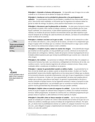 CAPÍTULO 4 PRINCIPIOS QUE GUÍAN LA PRÁCTICA 89
Principio 1. Entender el alcance del proyecto. Es imposible usar el mapa si no se sabe
a dónde se va. El alcance da un destino al equipo de software.
Principio 2. Involucrar en la actividad de planeación a los participantes del
software. Los participantes definen las prioridades y establecen las restricciones del pro-
yecto. Para incluir estas realidades, es frecuente que los ingenieros de software deban ne-
gociar la orden de entrega, los plazos y otros asuntos relacionados con el proyecto.
Principio 3. Reconocer que la planeación es iterativa. Un plan para el proyecto nunca
está grabado en piedra. Para cuando el trabajo comience, es muy probable que las cosas
hayan cambiado. En consecuencia, el plan deberá ajustarse para incluir dichos cambios.
Además, los modelos de proceso iterativo incrementales dictan que debe repetirse la pla-
neación después de la entrega de cada incremento de software, con base en la retroalimen-
tación recibida de los usuarios.
Principio 4. Estimar con base en lo que se sabe. El objetivo de la estimación es obte-
ner un índice del esfuerzo, costo y duración de las tareas, con base en la comprensión que
tenga el equipo sobre el trabajo que va a realizar. Si la información es vaga o poco confia-
ble, entonces las estimaciones tampoco serán confiables.
Principio 5. Al definir el plan, tomar en cuenta los riesgos. Si ha identificado riesgos
que tendrían un efecto grande y es muy probable que ocurran, entonces es necesario ela-
borar planes de contingencia. Además, el plan del proyecto (incluso la programación de ac-
tividades) deberá ajustarse para que incluya la posibilidad de que ocurran uno o más de di-
chos riesgos.
Principio 6. Ser realista. Las personas no trabajan 100% todos los días. En cualquier co-
municación humana hay ruido. Las omisiones y ambigüedad son fenómenos de la vida. Los
cambios ocurren. Aun los mejores ingenieros de software cometen errores. Éstas y otras
realidades deben considerarse al establecer un proyecto.
Principio 7. Ajustar la granularidad cuando se defina el plan. La granularidad se re-
fiere al nivel de detalle que se adopta cuando se desarrolla un plan. Un plan con “mucha
granularidad” proporciona detalles significativos en las tareas para el trabajo que se planea,
en incrementos durante un periodo relativamente corto (por lo que el seguimiento y control
suceden con frecuencia). Un plan con “poca granularidad” da tareas más amplias para el
trabajo que se planea, para plazos más largos. En general, la granularidad va de poca a
mucha conforme el tiempo avanza. En las siguientes semanas o meses, el proyecto se pla-
nea con detalles significativos. Las actividades que no ocurrirán en muchos meses no re-
quieren mucha granularidad (hay demasiadas cosas que pueden cambiar).
Principio 8. Definir cómo se trata de asegurar la calidad. El plan debe identificar la
forma en la que el equipo de software busca asegurar la calidad. Si se realizan revisiones
técnicas,3
deben programarse. Si durante la construcción va a utilizarse programación por
parejas (véase el capítulo 3), debe definirse en forma explícita en el plan.
Principio 9. Describir cómo se busca manejar el cambio. Aun la mejor planeación
puede ser anulada por el cambio sin control. Debe identificarse la forma en la que van a re-
cibirse los cambios a medida que avanza el trabajo de la ingeniería de software. Por ejem-
plo, ¿el cliente tiene la posibilidad de solicitar un cambio en cualquier momento? Si se soli-
cita uno, ¿está obligado el equipo a implementarlo de inmediato? ¿Cómo se evalúan el
efecto y el costo del cambio?
Cita:
“El éxito es más una función del
sentido común coherente que
del genio.”
An Wang
PUNTO
CLAVE
El término granularidad se refiere al
detalle con el que se representan o
efectúan algunos elementos de la
planeación.
3 Las revisiones técnicas se estudian en el capítulo 15.
04Pressman(081-100).indd 89
04Pressman(081-100).indd 89 26/1/10 17:31:59
26/1/10 17:31:59
 