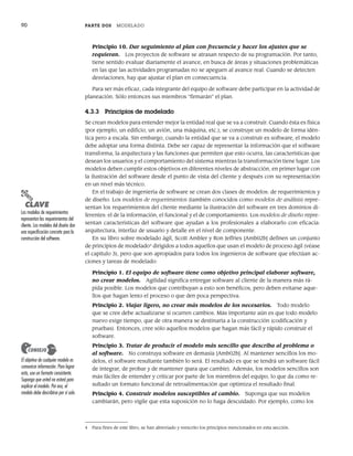 90 PARTE DOS MODELADO
Principio 10. Dar seguimiento al plan con frecuencia y hacer los ajustes que se
requieran. Los proyectos de software se atrasan respecto de su programación. Por tanto,
tiene sentido evaluar diariamente el avance, en busca de áreas y situaciones problemáticas
en las que las actividades programadas no se apeguen al avance real. Cuando se detecten
desviaciones, hay que ajustar el plan en consecuencia.
Para ser más eficaz, cada integrante del equipo de software debe participar en la actividad de
planeación. Sólo entonces sus miembros “firmarán” el plan.
4.3.3 Principios de modelado
Se crean modelos para entender mejor la entidad real que se va a construir. Cuando ésta es física
(por ejemplo, un edificio, un avión, una máquina, etc.), se construye un modelo de forma idén-
tica pero a escala. Sin embargo, cuando la entidad que se va a construir es software, el modelo
debe adoptar una forma distinta. Debe ser capaz de representar la información que el software
transforma, la arquitectura y las funciones que permiten que esto ocurra, las características que
desean los usuarios y el comportamiento del sistema mientras la transformación tiene lugar. Los
modelos deben cumplir estos objetivos en diferentes niveles de abstracción, en primer lugar con
la ilustración del software desde el punto de vista del cliente y después con su representación
en un nivel más técnico.
En el trabajo de ingeniería de software se crean dos clases de modelos: de requerimientos y
de diseño. Los modelos de requerimientos (también conocidos como modelos de análisis) repre-
sentan los requerimientos del cliente mediante la ilustración del software en tres dominios di-
ferentes: el de la información, el funcional y el de comportamiento. Los modelos de diseño repre-
sentan características del software que ayudan a los profesionales a elaborarlo con eficacia:
arquitectura, interfaz de usuario y detalle en el nivel de componente.
En su libro sobre modelado ágil, Scott Ambler y Ron Jeffries [Amb02b] definen un conjunto
de principios de modelado4
dirigidos a todos aquellos que usan el modelo de proceso ágil (véase
el capítulo 3), pero que son apropiados para todos los ingenieros de software que efectúan ac-
ciones y tareas de modelado:
Principio 1. El equipo de software tiene como objetivo principal elaborar software,
no crear modelos. Agilidad significa entregar software al cliente de la manera más rá-
pida posible. Los modelos que contribuyan a esto son benéficos, pero deben evitarse aque-
llos que hagan lento el proceso o que den poca perspectiva.
Principio 2. Viajar ligero, no crear más modelos de los necesarios. Todo modelo
que se cree debe actualizarse si ocurren cambios. Más importante aún es que todo modelo
nuevo exige tiempo, que de otra manera se destinaría a la construcción (codificación y
pruebas). Entonces, cree sólo aquellos modelos que hagan más fácil y rápido construir el
software.
Principio 3. Tratar de producir el modelo más sencillo que describa al problema o
al software. No construya software en demasía [Amb02b]. Al mantener sencillos los mo-
delos, el software resultante también lo será. El resultado es que se tendrá un software fácil
de integrar, de probar y de mantener (para que cambie). Además, los modelos sencillos son
más fáciles de entender y criticar por parte de los miembros del equipo, lo que da como re-
sultado un formato funcional de retroalimentación que optimiza el resultado final.
Principio 4. Construir modelos susceptibles al cambio. Suponga que sus modelos
cambiarán, pero vigile que esta suposición no lo haga descuidado. Por ejemplo, como los
4 Para fines de este libro, se han abreviado y reescrito los principios mencionados en esta sección.
PUNTO
CLAVE
Los modelos de requerimientos
representan los requerimientos del
cliente. Los modelos del diseño dan
una especificación concreta para la
construcción del software.
El objetivo de cualquier modelo es
comunicar información. Para lograr
esto, use un formato consistente.
Suponga que usted no estará para
explicar el modelo. Por eso, el
modelo debe describirse por sí solo.
CONSEJO
04Pressman(081-100).indd 90
04Pressman(081-100).indd 90 26/1/10 17:31:59
26/1/10 17:31:59
 