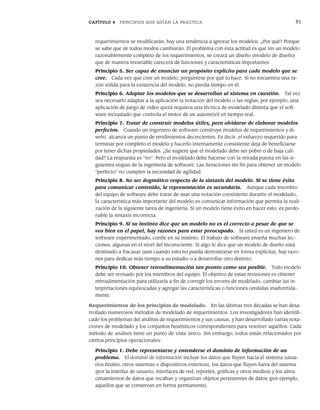CAPÍTULO 4 PRINCIPIOS QUE GUÍAN LA PRÁCTICA 91
requerimientos se modificarán, hay una tendencia a ignorar los modelos. ¿Por qué? Porque
se sabe que de todos modos cambiarán. El problema con esta actitud es que sin un modelo
razonablemente completo de los requerimientos, se creará un diseño (modelo de diseño)
que de manera invariable carecerá de funciones y características importantes.
Principio 5. Ser capaz de enunciar un propósito explícito para cada modelo que se
cree. Cada vez que cree un modelo, pregúntese por qué lo hace. Si no encuentra una ra-
zón sólida para la existencia del modelo, no pierda tiempo en él.
Principio 6. Adaptar los modelos que se desarrollan al sistema en cuestión. Tal vez
sea necesario adaptar a la aplicación la notación del modelo o las reglas; por ejemplo, una
aplicación de juego de video quizá requiera una técnica de modelado distinta que el soft-
ware incrustado que controla el motor de un automóvil en tiempo real.
Principio 7. Tratar de construir modelos útiles, pero olvidarse de elaborar modelos
perfectos. Cuando un ingeniero de software construye modelos de requerimientos y di-
seño, alcanza un punto de rendimientos decrecientes. Es decir, el esfuerzo requerido para
terminar por completo el modelo y hacerlo internamente consistente deja de beneficiarse
por tener dichas propiedades. ¿Se sugiere que el modelado debe ser pobre o de baja cali-
dad? La respuesta es “no”. Pero el modelado debe hacerse con la mirada puesta en las si-
guientes etapas de la ingeniería de software. Las iteraciones sin fin para obtener un modelo
“perfecto” no cumplen la necesidad de agilidad.
Principio 8. No ser dogmático respecto de la sintaxis del modelo. Si se tiene éxito
para comunicar contenido, la representación es secundaria. Aunque cada miembro
del equipo de software debe tratar de usar una notación consistente durante el modelado,
la característica más importante del modelo es comunicar información que permita la reali-
zación de la siguiente tarea de ingeniería. Si un modelo tiene éxito en hacer esto, es perdo-
nable la sintaxis incorrecta.
Principio 9. Si su instinto dice que un modelo no es el correcto a pesar de que se
vea bien en el papel, hay razones para estar preocupado. Si usted es un ingeniero de
software experimentado, confíe en su instinto. El trabajo de software enseña muchas lec-
ciones, algunas en el nivel del inconsciente. Si algo le dice que un modelo de diseño está
destinado a fracasar (aun cuando esto no pueda demostrarse en forma explícita), hay razo-
nes para dedicar más tiempo a su estudio o a desarrollar otro distinto.
Principio 10. Obtener retroalimentación tan pronto como sea posible. Todo modelo
debe ser revisado por los miembros del equipo. El objetivo de estas revisiones es obtener
retroalimentación para utilizarla a fin de corregir los errores de modelado, cambiar las in-
terpretaciones equivocadas y agregar las características o funciones omitidas inadvertida-
mente.
Requerimientos de los principios de modelado. En las últimas tres décadas se han desa-
rrollado numerosos métodos de modelado de requerimientos. Los investigadores han identifi-
cado los problemas del análisis de requerimientos y sus causas, y han desarrollado varias nota-
ciones de modelado y los conjuntos heurísticos correspondientes para resolver aquéllos. Cada
método de análisis tiene un punto de vista único. Sin embargo, todos están relacionados por
ciertos principios operacionales:
Principio 1. Debe representarse y entenderse el dominio de información de un
problema. El dominio de información incluye los datos que fluyen hacia el sistema (usua-
rios finales, otros sistemas o dispositivos externos), los datos que fluyen fuera del sistema
(por la interfaz de usuario, interfaces de red, reportes, gráficas y otros medios) y los alma-
cenamientos de datos que recaban y organizan objetos persistentes de datos (por ejemplo,
aquellos que se conservan en forma permanente).
04Pressman(081-100).indd 91
04Pressman(081-100).indd 91 26/1/10 17:31:59
26/1/10 17:31:59
 