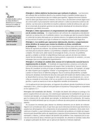 92 PARTE DOS MODELADO
Principio 2. Deben definirse las funciones que realizará el software. Las funciones
del software dan un beneficio directo a los usuarios finales y también brindan apoyo in-
terno para las características que son visibles para aquéllos. Algunas funciones transfor-
man los datos que fluyen hacia el sistema. En otros casos, las funciones activan algún nivel
de control sobre el procesamiento interno del software o sobre los elementos externos del
sistema. Las funciones se describen en muchos y distintos niveles de abstracción, que van
de un enunciado de propósito general a la descripción detallada de los elementos del pro-
cesamiento que deben invocarse.
Principio 3. Debe representarse el comportamiento del software (como consecuen-
cia de eventos externos). El comportamiento del software de computadora está determi-
nado por su interacción con el ambiente externo. Las entradas que dan los usuarios finales,
el control de los datos efectuado por un sistema externo o la vigilancia de datos reunidos
en una red son el motivo por el que el software se comporta en una forma específica.
Principio 4. Los modelos que representen información, función y comportamiento
deben dividirse de manera que revelen los detalles en forma estratificada
(o jerárquica). El modelado de los requerimientos es el primer paso para resolver un pro-
blema de ingeniería de software. Eso permite entender mejor el problema y proporciona
una base para la solución (diseño). Los problemas complejos son difíciles de resolver por
completo. Por esta razón, debe usarse la estrategia de divide y vencerás. Un problema
grande y complejo se divide en subproblemas hasta que cada uno de éstos sea relativa-
mente fácil de entender. Este concepto se llama partición o separación de entidades, y es una
estrategia clave en el modelado de requerimientos.
Principio 5. El trabajo de análisis debe avanzar de la información esencial hacia la
implementación en detalle. El modelado de requerimientos comienza con la descrip-
ción del problema desde la perspectiva del usuario final. Se describe la “esencia” del pro-
blema sin considerar la forma en la que se implementará la solución. Por ejemplo, un juego
de video requiere que la jugadora “enseñe” a su protagonista en qué dirección avanzar
cuando se mueve hacia un laberinto peligroso. Ésa es la esencia del problema. La imple-
mentación detallada (normalmente descrita como parte del modelo del diseño) indica cómo
se desarrollará la esencia. Para el juego de video, quizá se use una entrada de voz, o se es-
criba un comando en un teclado, o tal vez un joystick (o mouse) apunte en una dirección es-
pecífica, o quizá se mueva en el aire un dispositivo sensible al movimiento.
Con la aplicación de estos principios, un ingeniero de software aborda el problema en forma
sistemática. Pero, ¿cómo se aplican estos principios en la práctica? Esta pregunta se responderá
en los capítulos 5 a 7.
Principios del modelado del diseño. El modelo del diseño del software es análogo a los
planos arquitectónicos de una casa. Se comienza por representar la totalidad de lo que se va a
construir (por ejemplo, un croquis tridimensional de la casa) que se refina poco a poco para que
guíe la construcción de cada detalle (por ejemplo, la distribución de la plomería). De manera
similar, el modelo del diseño que se crea para el software da varios puntos de vista distintos del
sistema.
No escasean los métodos para obtener los distintos elementos de un diseño de software.
Algunos son activados por datos, lo que hace que sea la estructura de éstos la que determine la
arquitectura del programa y los componentes de procesamiento resultantes. Otros están moti-
vados por el patrón, y usan información sobre el dominio del problema (el modelo de requeri-
mientos) para desarrollar estilos de arquitectura y patrones de procesamiento. Otros más están
orientados a objetos, y utilizan objetos del dominio del problema como impulsores de la crea-
ción de estructuras de datos y métodos que los manipulan. No obstante la variedad, todos ellos
se apegan a principios de diseño que se aplican sin importar el método empleado.
Cita:
“Vea primero que el diseño es
sabio y justo: eso comprobado,
siga resueltamente; no para uno
renunciar a rechazar el propósi-
to de que ha resuelto llevar a
cabo.”
William Shakespeare
PUNTO
CLAVE
El modelado del análisis se centra en
tres atributos del software: la
información que se va a procesar, la
función que se va a entregar y el
comportamiento que va a suceder.
Cita:
“En cualquier trabajo de diseño,
el primer problema del ingenie-
ro es descubrir cuál es
realmente el problema.”
Autor desconocido
04Pressman(081-100).indd 92
04Pressman(081-100).indd 92 26/1/10 17:32:00
26/1/10 17:32:00
 