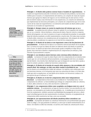 CAPÍTULO 4 PRINCIPIOS QUE GUÍAN LA PRÁCTICA 93
Principio 1. El diseño debe poderse rastrear hasta el modelo de requerimientos. El
modelo de requerimientos describe el dominio de información del problema, las funciones
visibles para el usuario, el comportamiento del sistema y un conjunto de clases de requeri-
mientos que agrupa los objetos del negocio con los métodos que les dan servicio. El mo-
delo de diseño traduce esta información en una arquitectura, un conjunto de subsistemas
que implementan las funciones principales y un conjunto de componentes que son la reali-
zación de las clases de requerimientos. Los elementos del modelo de diseño deben poder
rastrearse en el modelo de requerimientos.
Principio 2. Siempre tomar en cuenta la arquitectura del sistema que se va a
construir. La arquitectura del software (véase el capítulo 9) es el esqueleto del sistema
que se va a construir. Afecta interfaces, estructuras de datos, flujo de control y comporta-
miento del programa, así como la manera en la que se realizarán las pruebas, la susceptibi-
lidad del sistema resultante a recibir mantenimiento y mucho más. Por todas estas razones,
el diseño debe comenzar con consideraciones de la arquitectura. Sólo después de estable-
cida ésta deben considerarse los aspectos en el nivel de los componentes.
Principio 3. El diseño de los datos es tan importante como el de las funciones de
procesamiento. El diseño de los datos es un elemento esencial del diseño de la arquitec-
tura. La forma en la que los objetos de datos se elaboran dentro del diseño no puede de-
jarse al azar. Un diseño de datos bien estructurado ayuda a simplificar el flujo del pro-
grama, hace más fácil el diseño e implementación de componentes de software y más
eficiente el procesamiento conjunto.
Principio 4. Las interfaces (tanto internas como externas) deben diseñarse con
cuidado. La manera en la que los datos fluyen entre los componentes de un sistema tiene
mucho que ver con la eficiencia del procesamiento, la propagación del error y la simplici-
dad del diseño. Una interfaz bien diseñada hace que la integración sea más fácil y ayuda a
quien la somete a prueba a validar las funciones componentes.
Principio 5. El diseño de la interfaz de usuario debe ajustarse a las necesidades del
usuario final. Sin embargo, en todo caso debe resaltar la facilidad de uso. La inter-
faz de usuario es la manifestación visible del software. No importa cuán sofisticadas sean
sus funciones internas, ni lo incluyentes que sean sus estructuras de datos, ni lo bien dise-
ñada que esté su arquitectura, un mal diseño de la interfaz con frecuencia conduce a la
percepción de que el software es “malo”.
Principio 6. El diseño en el nivel de componentes debe tener independencia
funcional. La independencia funcional es una medida de la “mentalidad única” de un
componente de software. La funcionalidad que entrega un componente debe ser cohesiva,
es decir, debe centrarse en una y sólo una función o subfunción.5
Principio 7. Los componentes deben estar acoplados con holgura entre sí y con el
ambiente externo. El acoplamiento se logra de muchos modos: con una interfaz de com-
ponente, con mensajería, por medio de datos globales, etc. A medida que se incrementa el
nivel de acoplamiento, también aumenta la probabilidad de propagación del error y dismi-
nuye la facilidad general de dar mantenimiento al software. Entonces, el acoplamiento de
componentes debe mantenerse tan bajo como sea razonable.
Principio 8. Las representaciones del diseño (modelos) deben entenderse con
facilidad. El propósito del diseño es comunicar información a los profesionales que gene-
rarán el código, a los que probarán el software y a otros que le darán mantenimiento en el
futuro. Si el diseño es difícil de entender, no servirá como medio de comunicación eficaz.
Cita:
“Las diferencias no son meno-
res; por el contrario, son como
las que había entre Salieri y
Mozart. Un estudio tras otro
muestran que los mejores dise-
ñadores elaboran estructuras
más rápidas, pequeñas, senci-
llas, claras y producidas con
menos esfuerzo.”
Frederick P. Brooks
WebRef
En la dirección cs.wwc.edu/
~aabyan/Design/, se encuentran
comentarios profundos sobre el proceso
de diseño, así como un análisis de la
estética del diseño.
5 En el capítulo 8 hay más análisis de la cohesión.
04Pressman(081-100).indd 93
04Pressman(081-100).indd 93 26/1/10 17:32:00
26/1/10 17:32:00
 