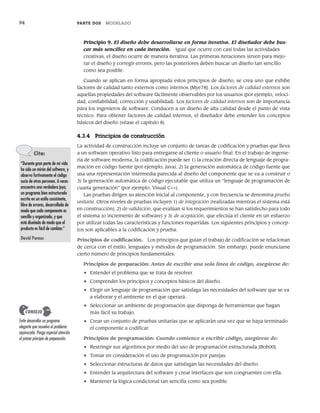 94 PARTE DOS MODELADO
Principio 9. El diseño debe desarrollarse en forma iterativa. El diseñador debe bus-
car más sencillez en cada iteración. Igual que ocurre con casi todas las actividades
creativas, el diseño ocurre de manera iterativa. Las primeras iteraciones sirven para mejo-
rar el diseño y corregir errores, pero las posteriores deben buscar un diseño tan sencillo
como sea posible.
Cuando se aplican en forma apropiada estos principios de diseño, se crea uno que exhibe
factores de calidad tanto externos como internos [Mye78]. Los factores de calidad externos son
aquellas propiedades del software fácilmente observables por los usuarios (por ejemplo, veloci-
dad, confiabilidad, corrección y usabilidad). Los factores de calidad internos son de importancia
para los ingenieros de software. Conducen a un diseño de alta calidad desde el punto de vista
técnico. Para obtener factores de calidad internos, el diseñador debe entender los conceptos
básicos del diseño (véase el capítulo 8).
4.3.4 Principios de construcción
La actividad de construcción incluye un conjunto de tareas de codificación y pruebas que lleva
a un software operativo listo para entregarse al cliente o usuario final. En el trabajo de ingenie-
ría de software moderna, la codificación puede ser 1) la creación directa de lenguaje de progra-
mación en código fuente (por ejemplo, Java), 2) la generación automática de código fuente que
usa una representación intermedia parecida al diseño del componente que se va a construir o
3) la generación automática de código ejecutable que utiliza un “lenguaje de programación de
cuarta generación” (por ejemplo, Visual C++).
Las pruebas dirigen su atención inicial al componente, y con frecuencia se denomina prueba
unitaria. Otros niveles de pruebas incluyen 1) de integración (realizadas mientras el sistema está
en construcción), 2) de validación, que evalúan si los requerimientos se han satisfecho para todo
el sistema (o incremento de software) y 3) de aceptación, que efectúa el cliente en un esfuerzo
por utilizar todas las características y funciones requeridas. Los siguientes principios y concep-
tos son aplicables a la codificación y prueba:
Principios de codificación. Los principios que guían el trabajo de codificación se relacionan
de cerca con el estilo, lenguajes y métodos de programación. Sin embargo, puede enunciarse
cierto número de principios fundamentales:
Principios de preparación: Antes de escribir una sola línea de código, asegúrese de:
• Entender el problema que se trata de resolver.
• Comprender los principios y conceptos básicos del diseño.
• Elegir un lenguaje de programación que satisfaga las necesidades del software que se va
a elaborar y el ambiente en el que operará.
• Seleccionar un ambiente de programación que disponga de herramientas que hagan
más fácil su trabajo.
• Crear un conjunto de pruebas unitarias que se aplicarán una vez que se haya terminado
el componente a codificar.
Principios de programación: Cuando comience a escribir código, asegúrese de:
• Restringir sus algoritmos por medio del uso de programación estructurada [Boh00].
• Tomar en consideración el uso de programación por parejas.
• Seleccionar estructuras de datos que satisfagan las necesidades del diseño.
• Entender la arquitectura del software y crear interfaces que son congruentes con ella.
• Mantener la lógica condicional tan sencilla como sea posible.
Cita:
“Durante gran parte de mi vida
he sido un mirón del software, y
observo furtivamente el código
sucio de otras personas. A veces
encuentro una verdadera joya,
un programa bien estructurado
escrito en un estilo consistente,
libre de errores, desarrollado de
modo que cada componente es
sencillo y organizado, y que
está diseñado de modo que el
producto es fácil de cambiar.”
David Parnas
Evite desarrollar un programa
elegante que resuelva el problema
equivocado. Ponga especial atención
al primer principio de preparación.
CONSEJO
04Pressman(081-100).indd 94
04Pressman(081-100).indd 94 26/1/10 17:32:00
26/1/10 17:32:00
 