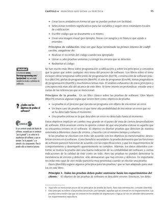CAPÍTULO 4 PRINCIPIOS QUE GUÍAN LA PRÁCTICA 95
• Crear lazos anidados en forma tal que se puedan probar con facilidad.
• Seleccionar nombres significativos para las variables y seguir otros estándares locales
de codificación.
• Escribir código que se documente a sí mismo.
• Crear una imagen visual (por ejemplo, líneas con sangría y en blanco) que ayude a
entender.
Principios de validación: Una vez que haya terminado su primer intento de codifi-
cación, asegúrese de:
• Realizar el recorrido del código cuando sea apropiado.
• Llevar a cabo pruebas unitarias y corregir los errores que se detecten.
• Rediseñar el código.
Se han escrito más libros sobre programación (codificación) y sobre los principios y conceptos
que la guían que sobre cualquier otro tema del proceso de software. Los libros sobre el tema
incluyen obras tempranas sobre estilo de programación [Ker78], construcción de software prác-
tico [McC04], perlas de programación [Ben99], el arte de programar [Knu98], temas pragmáticos
de programación [Hun99] y muchísimos temas más. El análisis exhaustivo de estos principios y
conceptos está más allá del alcance de este libro. Si tiene interés en profundizar, estudie una o
varias de las referencias que se mencionan.
Principios de la prueba. En un libro clásico sobre las pruebas de software, Glen Myers
[Mye79] enuncia algunas reglas que sirven bien como objetivos de prueba:
• La prueba es el proceso que ejecuta un programa con objeto de encontrar un error.
• Un buen caso de prueba es el que tiene alta probabilidad de encontrar un error que no
se ha detectado hasta el momento.
• Una prueba exitosa es la que descubre un error no detectado hasta el momento.
Estos objetivos implican un cambio muy grande en el punto de vista de ciertos desarrolladores
de software. Ellos avanzan contra la opinión común de que una prueba exitosa es aquella que
no encuentra errores en el software. El objetivo es diseñar pruebas que detecten de manera
sistemática diferentes clases de errores, y hacerlo con el mínimo tiempo y esfuerzo.
Si las pruebas se efectúan con éxito (de acuerdo con los objetivos ya mencionados), descu-
brirán errores en el software. Como beneficio secundario, la prueba demuestra que las funciones
de software parecen funcionar de acuerdo con las especificaciones, y que los requerimientos de
comportamiento y desempeño aparentemente se cumplen. Además, los datos obtenidos con-
forme se realiza la prueba dan una buena indicación de la confiabilidad del software y ciertas
indicaciones de la calidad de éste como un todo. Pero las pruebas no pueden demostrar la
inexistencia de errores y defectos; sólo demuestran que hay errores y defectos. Es importante
recordar esto (que de otro modo parecería muy pesimista) cuando se efectúe una prueba.
Davis [Dav95b] sugiere algunos principios para las pruebas,6
que se han adaptado para usar-
los en este libro:
Principio 1. Todas las pruebas deben poder rastrearse hasta los requerimientos del
cliente.7
El objetivo de las pruebas de software es descubrir errores. Entonces, los defec-
En un contexto amplio del diseño de
software, recuerde que se comienza
“por lo grande” y se centra en la
arquitectura del software, y que se
termina “en lo pequeño” y se
atiende a los componentes. Para la
prueba sólo se invierte el proceso.
CONSEJO
¿Cuáles son los
objetivos de probar el
software?
?
WebRef
En la dirección www.
literateprogramming.com/
fpstyle.html, hay una amplia
variedad de vínculos a estándares de
codificación.
6 Aquí sólo se mencionan pocos de los principios de prueba de Davis. Para más información, consulte [Dav95b].
7 Este principio se refiere a las pruebas funcionales, por ejemplo, aquellas que se centran en los requerimientos. Las
pruebas estructurales (las que se centran en los detalles de arquitectura o lógica) tal vez no aborden directamente
los requerimientos específicos.
04Pressman(081-100).indd 95
04Pressman(081-100).indd 95 26/1/10 17:32:00
26/1/10 17:32:00
 