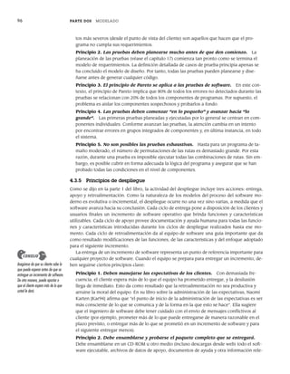 96 PARTE DOS MODELADO
tos más severos (desde el punto de vista del cliente) son aquellos que hacen que el pro-
grama no cumpla sus requerimientos.
Principio 2. Las pruebas deben planearse mucho antes de que den comienzo. La
planeación de las pruebas (véase el capítulo 17) comienza tan pronto como se termina el
modelo de requerimientos. La definición detallada de casos de prueba principia apenas se
ha concluido el modelo de diseño. Por tanto, todas las pruebas pueden planearse y dise-
ñarse antes de generar cualquier código.
Principio 3. El principio de Pareto se aplica a las pruebas de software. En este con-
texto, el principio de Pareto implica que 80% de todos los errores no detectados durante las
pruebas se relacionan con 20% de todos los componentes de programas. Por supuesto, el
problema es aislar los componentes sospechosos y probarlos a fondo.
Principio 4. Las pruebas deben comenzar “en lo pequeño” y avanzar hacia “lo
grande”. Las primeras pruebas planeadas y ejecutadas por lo general se centran en com-
ponentes individuales. Conforme avanzan las pruebas, la atención cambia en un intento
por encontrar errores en grupos integrados de componentes y, en última instancia, en todo
el sistema.
Principio 5. No son posibles las pruebas exhaustivas. Hasta para un programa de ta-
maño moderado, el número de permutaciones de las rutas es demasiado grande. Por esta
razón, durante una prueba es imposible ejecutar todas las combinaciones de rutas. Sin em-
bargo, es posible cubrir en forma adecuada la lógica del programa y asegurar que se han
probado todas las condiciones en el nivel de componentes.
4.3.5 Principios de despliegue
Como se dijo en la parte 1 del libro, la actividad del despliegue incluye tres acciones: entrega,
apoyo y retroalimentación. Como la naturaleza de los modelos del proceso del software mo-
derno es evolutiva o incremental, el despliegue ocurre no una vez sino varias, a medida que el
software avanza hacia su conclusión. Cada ciclo de entrega pone a disposición de los clientes y
usuarios finales un incremento de software operativo que brinda funciones y características
utilizables. Cada ciclo de apoyo provee documentación y ayuda humana para todas las funcio-
nes y características introducidas durante los ciclos de despliegue realizados hasta ese mo-
mento. Cada ciclo de retroalimentación da al equipo de software una guía importante que da
como resultado modificaciones de las funciones, de las características y del enfoque adoptado
para el siguiente incremento.
La entrega de un incremento de software representa un punto de referencia importante para
cualquier proyecto de software. Cuando el equipo se prepara para entregar un incremento, de-
ben seguirse ciertos principios clave:
Principio 1. Deben manejarse las expectativas de los clientes. Con demasiada fre-
cuencia, el cliente espera más de lo que el equipo ha prometido entregar, y la desilusión
llega de inmediato. Esto da como resultado que la retroalimentación no sea productiva y
arruine la moral del equipo. En su libro sobre la administración de las expectativas, Naomi
Karten [Kar94] afirma que “el punto de inicio de la administración de las expectativas es ser
más consciente de lo que se comunica y de la forma en la que esto se hace”. Ella sugiere
que el ingeniero de software debe tener cuidado con el envío de mensajes conflictivos al
cliente (por ejemplo, prometer más de lo que puede entregarse de manera razonable en el
plazo previsto, o entregar más de lo que se prometió en un incremento de software y para
el siguiente entregar menos).
Principio 2. Debe ensamblarse y probarse el paquete completo que se entregará.
Debe ensamblarse en un CD-ROM u otro medio (incluso descargas desde web) todo el soft-
ware ejecutable, archivos de datos de apoyo, documentos de ayuda y otra información rele-
Asegúrese de que su cliente sabe lo
que puede esperar antes de que se
entregue un incremento de software.
De otra manera, puede apostar a
que el cliente espera más de lo que
usted le dará.
CONSEJO
04Pressman(081-100).indd 96
04Pressman(081-100).indd 96 26/1/10 17:32:01
26/1/10 17:32:01
 