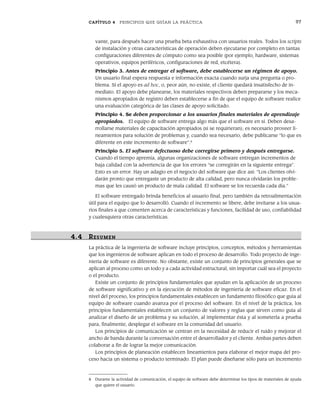 CAPÍTULO 4 PRINCIPIOS QUE GUÍAN LA PRÁCTICA 97
vante, para después hacer una prueba beta exhaustiva con usuarios reales. Todos los scripts
de instalación y otras características de operación deben ejecutarse por completo en tantas
configuraciones diferentes de cómputo como sea posible (por ejemplo, hardware, sistemas
operativos, equipos periféricos, configuraciones de red, etcétera).
Principio 3. Antes de entregar el software, debe establecerse un régimen de apoyo.
Un usuario final espera respuesta e información exacta cuando surja una pregunta o pro-
blema. Si el apoyo es ad hoc, o, peor aún, no existe, el cliente quedará insatisfecho de in-
mediato. El apoyo debe planearse, los materiales respectivos deben prepararse y los meca-
nismos apropiados de registro deben establecerse a fin de que el equipo de software realice
una evaluación categórica de las clases de apoyo solicitado.
Principio 4. Se deben proporcionar a los usuarios finales materiales de aprendizaje
apropiados. El equipo de software entrega algo más que el software en sí. Deben desa-
rrollarse materiales de capacitación apropiados (si se requirieran); es necesario proveer li-
neamientos para solución de problemas y, cuando sea necesario, debe publicarse “lo que es
diferente en este incremento de software”.8
Principio 5. El software defectuoso debe corregirse primero y después entregarse.
Cuando el tiempo apremia, algunas organizaciones de software entregan incrementos de
baja calidad con la advertencia de que los errores “se corregirán en la siguiente entrega”.
Esto es un error. Hay un adagio en el negocio del software que dice así: “Los clientes olvi-
darán pronto que entregaste un producto de alta calidad, pero nunca olvidarán los proble-
mas que les causó un producto de mala calidad. El software se los recuerda cada día.”
El software entregado brinda beneficios al usuario final, pero también da retroalimentación
útil para el equipo que lo desarrolló. Cuando el incremento se libere, debe invitarse a los usua-
rios finales a que comenten acerca de características y funciones, facilidad de uso, confiabilidad
y cualesquiera otras características.
4.4 RESUMEN
La práctica de la ingeniería de software incluye principios, conceptos, métodos y herramientas
que los ingenieros de software aplican en todo el proceso de desarrollo. Todo proyecto de inge-
niería de software es diferente. No obstante, existe un conjunto de principios generales que se
aplican al proceso como un todo y a cada actividad estructural, sin importar cuál sea el proyecto
o el producto.
Existe un conjunto de principios fundamentales que ayudan en la aplicación de un proceso
de software significativo y en la ejecución de métodos de ingeniería de software eficaz. En el
nivel del proceso, los principios fundamentales establecen un fundamento filosófico que guía al
equipo de software cuando avanza por el proceso del software. En el nivel de la práctica, los
principios fundamentales establecen un conjunto de valores y reglas que sirven como guía al
analizar el diseño de un problema y su solución, al implementar ésta y al someterla a prueba
para, finalmente, desplegar el software en la comunidad del usuario.
Los principios de comunicación se centran en la necesidad de reducir el ruido y mejorar el
ancho de banda durante la conversación entre el desarrollador y el cliente. Ambas partes deben
colaborar a fin de lograr la mejor comunicación.
Los principios de planeación establecen lineamientos para elaborar el mejor mapa del pro-
ceso hacia un sistema o producto terminado. El plan puede diseñarse sólo para un incremento
8 Durante la actividad de comunicación, el equipo de software debe determinar los tipos de materiales de ayuda
que quiere el usuario.
04Pressman(081-100).indd 97
04Pressman(081-100).indd 97 26/1/10 17:32:01
26/1/10 17:32:01
 