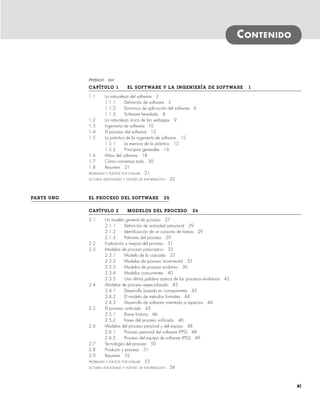 CONTENIDO
Prefacio xxv
CAPÍTULO 1 EL SOFTWARE Y LA INGENIERÍA DE SOFTWARE 1
1.1 La naturaleza del software 2
1.1.1 Definición de software 3
1.1.2 Dominios de aplicación del software 6
1.1.3 Software heredado 8
1.2 La naturaleza única de las webapps 9
1.3 Ingeniería de software 10
1.4 El proceso del software 12
1.5 La práctica de la ingeniería de software 15
1.5.1 La esencia de la práctica 15
1.5.2 Principios generales 16
1.6 Mitos del software 18
1.7 Cómo comienza todo 20
1.8 Resumen 21
PROBLEMAS Y PUNTOS POR EVALUAR 21
LECTURAS ADICIONALES Y FUENTES DE INFORMACIÓN 22
PARTE UNO EL PROCESO DEL SOFTWARE 25
CAPÍTULO 2 MODELOS DEL PROCESO 26
2.1 Un modelo general de proceso 27
2.1.1 Definición de actividad estructural 29
2.1.2 Identificación de un conjunto de tareas 29
2.1.3 Patrones del proceso 29
2.2 Evaluación y mejora del proceso 31
2.3 Modelos de proceso prescriptivo 33
2.3.1 Modelo de la cascada 33
2.3.2 Modelos de proceso incremental 35
2.3.3 Modelos de proceso evolutivo 36
2.3.4 Modelos concurrentes 40
2.3.5 Una última palabra acerca de los procesos evolutivos 42
2.4 Modelos de proceso especializado 43
2.4.1 Desarrollo basado en componentes 43
2.4.2 El modelo de métodos formales 44
2.4.3 Desarrollo de software orientado a aspectos 44
2.5 El proceso unificado 45
2.5.1 Breve historia 46
2.5.2 Fases del proceso unificado 46
2.6 Modelos del proceso personal y del equipo 48
2.6.1 Proceso personal del software (PPS) 48
2.6.2 Proceso del equipo de software (PES) 49
2.7 Tecnología del proceso 50
2.8 Producto y proceso 51
2.9 Resumen 52
PROBLEMAS Y PUNTOS POR EVALUAR 53
LECTURAS ADICIONALES Y FUENTES DE INFORMACIÓN 54
xi
00Pressman(i-xxx)prelim.indd xi
00Pressman(i-xxx)prelim.indd xi 2/2/10 11:40:15
2/2/10 11:40:15
 