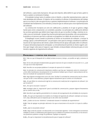 98 PARTE DOS MODELADO
del software, o para todo el proyecto. Sin que esto importe, debe definir lo que se hará, quién lo
hará y cuándo se terminará el trabajo.
El modelado incluye tanto el análisis como el diseño, y describe representaciones cada vez
más detalladas del software. El objetivo de los modelos es afirmar el entendimiento del trabajo
que se va a hacer y dar una guía técnica a quienes implementarán el software. Los principios de
modelado dan fundamento a los métodos y notación que se utilizan para crear representaciones
del software.
La construcción incorpora un ciclo de codificación y pruebas en el que se genera código
fuente para cierto componente y es sometido a pruebas. Los principios de codificación definen
las acciones generales que deben tener lugar antes de que se escriba el código, mientras se es-
cribe y una vez terminado. Aunque hay muchos principios para las pruebas, sólo uno predomina:
la prueba es el proceso que lleva a ejecutar un programa con objeto de encontrar un error.
El despliegue ocurre cuando se presenta al cliente un incremento de software, e incluye la
entrega, apoyo y retroalimentación. Los principios clave para la entrega consideran la adminis-
tración de las expectativas del cliente y darle información de apoyo adecuada sobre el software.
El apoyo demanda preparación anticipada. La retroalimentación permite al cliente sugerir cam-
bios que tengan valor para el negocio y que brinden al desarrollador información para el ciclo
iterativo siguiente de ingeniería de software.
PR OBLEMAS Y PUNTOS POR EVALUAR
4.1. Toda vez que la búsqueda de la calidad reclama recursos y tiempo, ¿es posible ser ágil y centrarse en
ella?
4.2. De los ocho principios fundamentales que guían el proceso (lo que se estudió en la sección 4.2.1), ¿cuál
cree que sea el más importante?
4.3. Describa con sus propias palabras el concepto de separación de entidades.
4.4. Un principio de comunicación importante establece que hay que “prepararse antes de comunicarse”.
¿Cómo debe manifestarse esta preparación en los primeros trabajos que se hacen? ¿Qué productos del tra-
bajo son resultado de la preparación temprana?
4.5. Haga algunas investigaciones acerca de cómo “facilitar” la actividad de comunicación (use las referen-
cias que se dan u otras distintas) y prepare algunos lineamientos que se centren en la facilitación.
4.6. ¿En qué difiere la comunicación ágil de la comunicación tradicional de la ingeniería de software? ¿En
qué se parecen?
4.7. ¿Por qué es necesario “avanzar”?
4.8. Investigue sobre la “negociación” para la actividad de comunicación y prepare algunos lineamientos
que se centren sólo en ella.
4.9. Describa lo que significa granularidad en el contexto de la programación de actividades de un proyecto.
4.10. ¿Por qué son importantes los modelos en el trabajo de ingeniería de software? ¿Siempre son necesa-
rios? ¿Hay calificadores para la respuesta que se dio sobre esta necesidad?
4.11. ¿Cuáles son los tres “dominios” considerados durante el modelado de requerimientos?
4.12. Trate de agregar un principio adicional a los que se mencionan en la sección 4.3.4 para la codifica-
ción.
4.13. ¿Qué es una prueba exitosa?
4.14. Diga si está de acuerdo o en desacuerdo con el enunciado siguiente: “Como entregamos incrementos
múltiples al cliente, no debiéramos preocuparnos por la calidad en los primeros incrementos; en las iteracio-
nes posteriores podemos corregir los problemas. Explique su respuesta.
4.15. ¿Por qué es importante la retroalimentación para el equipo de software?
04Pressman(081-100).indd 98
04Pressman(081-100).indd 98 26/1/10 17:32:01
26/1/10 17:32:01
 