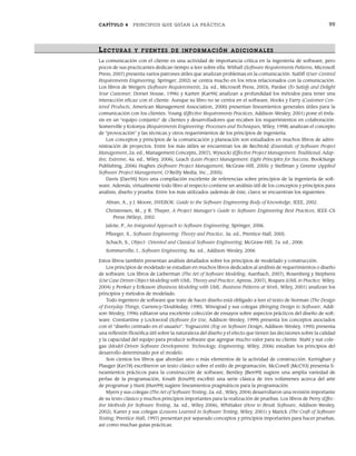 CAPÍTULO 4 PRINCIPIOS QUE GUÍAN LA PRÁCTICA 99
LECTURAS Y FUENTES DE INFOR MACIÓN ADICIONALES
La comunicación con el cliente es una actividad de importancia crítica en la ingeniería de software, pero
pocos de sus practicantes dedican tiempo a leer sobre ella. Withall (Software Requirements Patterns, Microsoft
Press, 2007) presenta varios patrones útiles que analizan problemas en la comunicación. Sutliff (User-Centred
Requirements Engineering, Springer, 2002) se centra mucho en los retos relacionados con la comunicación.
Los libros de Weigers (Software Requierements, 2a. ed., Microsoft Press, 2003), Pardee (To Satisfy and Delight
Your Customer, Dorset House, 1996) y Karten [Kar94] analizan a profundidad los métodos para tener una
interacción eficaz con el cliente. Aunque su libro no se centra en el software, Hooks y Farry (Customer Cen-
tered Products, American Management Association, 2000) presentan lineamientos generales útiles para la
comunicación con los clientes. Young (Effective Requirements Practices, Addison-Wesley, 2001) pone el énfa-
sis en un “equipo conjunto” de clientes y desarrolladores que recaben los requerimientos en colaboración.
Somerville y Kotonya (Requirements Engineering: Processes and Techniques, Wiley, 1998) analizan el concepto
de “provocación” y las técnicas y otros requerimientos de los principios de ingeniería.
Los conceptos y principios de la comunicación y planeación son estudiados en muchos libros de admi-
nistración de proyectos. Entre los más útiles se encuentran los de Bechtold (Essentials of Software Project
Management, 2a. ed., Management Concepts, 2007), Wysocki (Effective Project Management: Traditional, Adap-
tive, Extreme, 4a. ed., Wiley, 2006), Leach (Lean Project Management: Eight Principles for Success, BookSurge
Publishing, 2006) Hughes (Software Project Management, McGraw-Hill, 2005) y Stellman y Greene (Applied
Software Project Management, O’Reilly Media, Inc., 2005).
Davis [Dav95] hizo una compilación excelente de referencias sobre principios de la ingeniería de soft-
ware. Además, virtualmente todo libro al respecto contiene un análisis útil de los conceptos y principios para
análisis, diseño y prueba. Entre los más utilizados (además de éste, claro) se encuentran los siguientes:
Abran, A., y J. Moore, SWEBOK: Guide to the Software Engineering Body of Knowledge, IEEE, 2002.
Christensen, M., y R. Thayer, A Project Manager’s Guide to Software Engineering Best Practices, IEEE-CS
Press (Wiley), 2002.
Jalote, P., An Integrated Approach to Software Engineering, Springer, 2006.
Pfleeger, S., Software Engineering: Theory and Practice, 3a. ed., Prentice-Hall, 2005.
Schach, S., Object- Oriented and Classical Software Engineering, McGraw-Hill, 7a. ed., 2006.
Sommerville, I., Software Engineering, 8a. ed., Addison-Wesley, 2006
Estos libros también presentan análisis detallados sobre los principios de modelado y construcción.
Los principios de modelado se estudian en muchos libros dedicados al análisis de requerimientos o diseño
de software. Los libros de Lieberman (The Art of Software Modeling, Auerbach, 2007), Rosenberg y Stephens
(Use Case Driven Object Modeling with UML: Theory and Practice, Apress, 2007), Roques (UML in Practice, Wiley,
2004) y Penker y Eriksson (Business Modeling with UML: Business Patterns at Work, Wiley, 2001) analizan los
principios y métodos de modelado.
Todo ingeniero de software que trate de hacer diseño está obligado a leer el texto de Norman (The Design
of Everyday Things, Currency/Doubleday, 1990). Winograd y sus colegas (Bringing Design to Software, Addi-
son-Wesley, 1996) editaron una excelente colección de ensayos sobre aspectos prácticos del diseño de soft-
ware. Constantine y Lockwood (Software for Use, Addison-Wesley, 1999) presenta los conceptos asociados
con el “diseño centrado en el usuario”. Tognazzini (Tog on Software Design, Addison-Wesley, 1995) presenta
una reflexión filosófica útil sobre la naturaleza del diseño y el efecto que tienen las decisiones sobre la calidad
y la capacidad del equipo para producir software que agregue mucho valor para su cliente. Stahl y sus cole-
gas (Model-Driven Software Development: Technology, Engineering, Wiley, 2006) estudian los principios del
desarrollo determinado por el modelo.
Son cientos los libros que abordan uno o más elementos de la actividad de construcción. Kernighan y
Plauger [Ker78] escribieron un texto clásico sobre el estilo de programación, McConell [McC93] presenta li-
neamientos prácticos para la construcción de software, Bentley [Ben99] sugiere una amplia variedad de
perlas de la programación, Knuth [Knu99] escribió una serie clásica de tres volúmenes acerca del arte
de programar y Hunt [Hun99] sugiere lineamientos pragmáticos para la programación.
Myers y sus colegas (The Art of Software Testing, 2a. ed., Wiley, 2004) desarrollaron una revisión importante
de su texto clásico y muchos principios importantes para la realización de pruebas. Los libros de Perry (Effec-
tive Methods for Software Testing, 3a. ed., Wiley 2006), Whittaker (How to Break Software, Addison-Wesley,
2002), Kaner y sus colegas (Lessons Learned in Software Testing, Wiley, 2001) y Marick (The Craft of Software
Testing, Prentice-Hall, 1997) presentan por separado conceptos y principios importantes para hacer pruebas,
así como muchas guías prácticas.
04Pressman(081-100).indd 99
04Pressman(081-100).indd 99 26/1/10 17:32:01
26/1/10 17:32:01
 