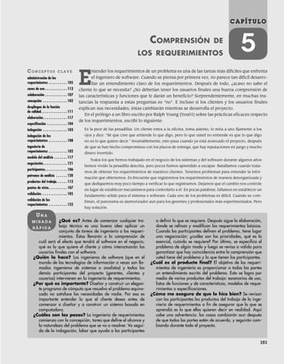 101
C A P Í T U L O
5
COMPRENSIÓN DE
LOS REQUERIMIENTOS
CO N C E P T O S C L A V E
administración de los
requerimientos . . . . . . . . . . 105
casos de uso. . . . . . . . . . . . 113
colaboración . . . . . . . . . . . . 107
concepción . . . . . . . . . . . . . 102
despliegue de la función
de calidad. . . . . . . . . . . . . . 111
elaboración. . . . . . . . . . . . . 117
especificación . . . . . . . . . . . 104
indagación . . . . . . . . . . . . . 103
indagación de los
requerimientos . . . . . . . . . . 108
ingeniería de
requerimientos . . . . . . . . . . 102
modelo del análisis . . . . . . . 117
negociación. . . . . . . . . . . . . 121
participantes. . . . . . . . . . . . 106
patrones de análisis . . . . . . 120
productos del trabajo. . . . . . 112
puntos de vista. . . . . . . . . . 107
validación. . . . . . . . . . . . . . 105
validación de los
requerimientos . . . . . . . . . . 122
¿Qué es? Antes de comenzar cualquier tra-
bajo técnico es una buena idea aplicar un
conjunto de tareas de ingeniería a los requeri-
mientos. Éstas llevarán a la comprensión de
cuál será el efecto que tendrá el software en el negocio,
qué es lo que quiere el cliente y cómo interactuarán los
usuarios finales con el software.
¿Quién lo hace? Los ingenieros de software (que en el
mundo de las tecnologías de información a veces son lla-
mados ingenieros de sistemas o analistas) y todos los
demás participantes del proyecto (gerentes, clientes y
usuarios) intervienen en la ingeniería de requerimientos.
¿Por qué es importante? Diseñar y construir un elegan-
te programa de cómputo que resuelva el problema equivo-
cado no satisface las necesidades de nadie. Por eso es
importante entender lo que el cliente desea antes de
comenzar a diseñar y a construir un sistema basado en
computadora.
¿Cuáles son los pasos? La ingeniería de requerimientos
comienza con la concepción, tarea que define el alcance y
la naturaleza del problema que se va a resolver. Va segui-
da de la indagación, labor que ayuda a los participantes
a definir lo que se requiere. Después sigue la elaboración,
donde se refinan y modifican los requerimientos básicos.
Cuando los participantes definen el problema, tiene lugar
una negociación: ¿cuáles son las prioridades, qué es lo
esencial, cuándo se requiere? Por último, se especifica el
problema de algún modo y luego se revisa o valida para
garantizar que hay coincidencia entre la comprensión que
usted tiene del problema y la que tienen los participantes.
¿Cuál es el producto final? El objetivo de los requeri-
mientos de ingeniería es proporcionar a todas las partes
un entendimiento escrito del problema. Esto se logra por
medio de varios productos del trabajo: escenarios de uso,
listas de funciones y de características, modelos de reque-
rimientos o especificaciones.
¿Cómo me aseguro de que lo hice bien? Se revisan
con los participantes los productos del trabajo de la inge-
niería de requerimientos a fin de asegurar que lo que se
aprendió es lo que ellos quieren decir en realidad. Aquí
cabe una advertencia: las cosas cambiarán aun después
de que todas las partes estén de acuerdo, y seguirán cam-
biando durante todo el proyecto.
UN A
M I R A D A
R Á P I D A
E
ntender los requerimientos de un problema es una de las tareas más difíciles que enfrenta
el ingeniero de software. Cuando se piensa por primera vez, no parece tan difícil desarro-
llar un entendimiento claro de los requerimientos. Después de todo, ¿acaso no sabe el
cliente lo que se necesita? ¿No deberían tener los usuarios finales una buena comprensión de
las características y funciones que le darán un beneficio? Sorprendentemente, en muchas ins-
tancias la respuesta a estas preguntas es “no”. E incluso si los clientes y los usuarios finales
explican sus necesidades, éstas cambiarán mientras se desarrolla el proyecto.
En el prólogo a un libro escrito por Ralph Young [You01] sobre las prácticas eficaces respecto
de los requerimientos, escribí lo siguiente:
Es la peor de las pesadillas. Un cliente entra a la oficina, toma asiento, lo mira a uno fijamente a los
ojos y dice: “Sé que cree que entiende lo que digo, pero lo que usted no entiende es que lo que digo
no es lo que quiero decir.” Invariablemente, esto pasa cuando ya está avanzado el proyecto, después
de que se han hecho compromisos con los plazos de entrega, que hay reputaciones en juego y mucho
dinero invertido.
Todos los que hemos trabajado en el negocio de los sistemas y del software durante algunos años
hemos vivido la pesadilla descrita, pero pocos hemos aprendido a escapar. Batallamos cuando trata-
mos de obtener los requerimientos de nuestros clientes. Tenemos problemas para entender la infor-
mación que obtenemos. Es frecuente que registremos los requerimientos de manera desorganizada y
que dediquemos muy poco tiempo a verificar lo que registramos. Dejamos que el cambio nos controle
en lugar de establecer mecanismos para controlarlo a él. En pocas palabras, fallamos en establecer un
fundamento sólido para el sistema o software. Cada uno de los problemas es difícil. Cuando se com-
binan, el panorama es atemorizador aun para los gerentes y profesionales más experimentados. Pero
hay solución.
05Pressman(101-125).indd 101
05Pressman(101-125).indd 101 21/1/10 11:00:18
21/1/10 11:00:18
 