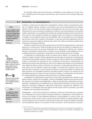 102 PARTE DOS MODELADO
Es razonable afirmar que las técnicas que se estudiarán en este capítulo no son una “solu-
ción” verdadera para los retos que se mencionaron, pero sí proveen de un enfoque sólido para
enfrentarlos.
5.1 INGENIERÍA DE R EQUERIMIENTOS
El diseño y construcción de software de computadora es difícil, creativo y sencillamente diver-
tido. En realidad, elaborar software es tan atractivo que muchos desarrolladores de software
quieren ir directo a él antes de haber tenido el entendimiento claro de lo que se necesita. Argu-
mentan que las cosas se aclararán a medida que lo elaboren, que los participantes en el proyecto
podrán comprender sus necesidades sólo después de estudiar las primeras iteraciones del soft-
ware, que las cosas cambian tan rápido que cualquier intento de entender los requerimientos
en detalle es una pérdida de tiempo, que las utilidades salen de la producción de un programa
que funcione y que todo lo demás es secundario. Lo que hace que estos argumentos sean tan
seductores es que tienen algunos elementos de verdad.1
Pero todos son erróneos y pueden llevar
un proyecto de software al fracaso.
El espectro amplio de tareas y técnicas que llevan a entender los requerimientos se denomina
ingeniería de requerimientos. Desde la perspectiva del proceso del software, la ingeniería de re-
querimientos es una de las acciones importantes de la ingeniería de software que comienza
durante la actividad de comunicación y continúa en la de modelado. Debe adaptarse a las ne-
cesidades del proceso, del proyecto, del producto y de las personas que hacen el trabajo.
La ingeniería de requerimientos tiende un puente para el diseño y la construcción. Pero,
¿dónde se origina el puente? Podría argumentarse que principia en los pies de los participantes
en el proyecto (por ejemplo, gerentes, clientes y usuarios), donde se definen las necesidades del
negocio, se describen los escenarios de uso, se delinean las funciones y características y se
identifican las restricciones del proyecto. Otros tal vez sugieran que empieza con una definición
más amplia del sistema, donde el software no es más que un componente del dominio del sis-
tema mayor. Pero sin importar el punto de arranque, el recorrido por el puente lo lleva a uno
muy alto sobre el proyecto, lo que le permite examinar el contexto del trabajo de software que
debe realizarse; las necesidades específicas que deben abordar el diseño y la construcción; las
prioridades que guían el orden en el que se efectúa el trabajo, y la información, las funciones y
los comportamientos que tendrán un profundo efecto en el diseño resultante.
La ingeniería de requerimientos proporciona el mecanismo apropiado para entender lo que
desea el cliente, analizar las necesidades, evaluar la factibilidad, negociar una solución razona-
ble, especificar la solución sin ambigüedades, validar la especificación y administrar los reque-
rimientos a medida de que se transforman en un sistema funcional [Tha97]. Incluye siete tareas
diferentes: concepción, indagación, elaboración, negociación, especificación, validación y ad-
ministración. Es importante notar que algunas de estas tareas ocurren en paralelo y que todas
se adaptan a las necesidades del proyecto.
Concepción. ¿Cómo inicia un proyecto de software? ¿Existe un solo evento que se convierte
en el catalizador de un nuevo sistema o producto basado en computadora o la necesidad evo-
luciona en el tiempo? No hay respuestas definitivas a estas preguntas. En ciertos casos, una
conversación casual es todo lo que se necesita para desencadenar un trabajo grande de inge-
niería de software. Pero en general, la mayor parte de proyectos comienzan cuando se identifica
una necesidad del negocio o se descubre un nuevo mercado o servicio potencial. Los partici-
1 Esto es cierto en particular para los proyectos pequeños (menos de un mes) y muy pequeños, que requieren re-
lativamente poco esfuerzo de software sencillo. A medida que el software crece en tamaño y complejidad, estos
argumentos comienzan a ser falsos.
Cita:
“La parte más difícil al construir
un sistema de software es deci-
dir qué construir. Ninguna parte
del trabajo invalida tanto al sis-
tema resultante si ésta se hace
mal. Nada es más difícil de
corregir después.”
Fred Brooks
PUNTO
CLAVE
La ingeniería de requerimientos
establece una base sólida para el
diseño y la construcción. Sin ésta, el
software resultante tiene alta
probabilidad de no satisfacer las
necesidades del cliente.
Cita:
“Las semillas de los desastres
enormes del software por lo
general se vislumbran en los
tres primeros meses del inicio
del proyecto.”
Coper Jones
Espere hacer un poco de diseño al
recabar los requerimientos, y un
poco de requerimientos durante el
trabajo de diseño.
CONSEJO
05Pressman(101-125).indd 102
05Pressman(101-125).indd 102 21/1/10 11:00:19
21/1/10 11:00:19
 