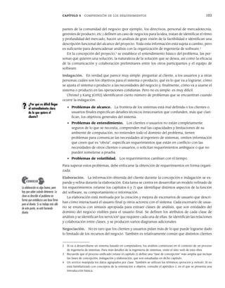 CAPÍTULO 5 COMPRENSIÓN DE LOS REQUERIMIENTOS 103
pantes de la comunidad del negocio (por ejemplo, los directivos, personal de mercadotecnia,
gerentes de producto, etc.) definen un caso de negocios para la idea, tratan de identificar el ritmo
y profundidad del mercado, hacen un análisis de gran visión de la factibilidad e identifican una
descripción funcional del alcance del proyecto. Toda esta información está sujeta a cambio, pero
es suficiente para desencadenar análisis con la organización de ingeniería de software.2
En la concepción del proyecto,3
se establece el entendimiento básico del problema, las per-
sonas que quieren una solución, la naturaleza de la solución que se desea, así como la eficacia
de la comunicación y colaboración preliminares entre los otros participantes y el equipo de
software.
Indagación. En verdad que parece muy simple: preguntar al cliente, a los usuarios y a otras
personas cuáles son los objetivos para el sistema o producto, qué es lo que va a lograrse, cómo
se ajusta el sistema o producto a las necesidades del negocio y, finalmente, cómo va a usarse el
sistema o producto en las operaciones cotidianas. Pero no es simple: es muy difícil.
Christel y Kang [Cri92] identificaron cierto número de problemas que se encuentran cuando
ocurre la indagación:
• Problemas de alcance. La frontera de los sistemas está mal definida o los clientes o
usuarios finales especifican detalles técnicos innecesarios que confunden, más que clari-
fican, los objetivos generales del sistema.
• Problemas de entendimiento. Los clientes o usuarios no están completamente
seguros de lo que se necesita, comprenden mal las capacidades y limitaciones de su
ambiente de computación, no entienden todo el dominio del problema, tienen
problemas para comunicar las necesidades al ingeniero de sistemas, omiten información
que creen que es “obvia”, especifican requerimientos que están en conflicto con las
necesidades de otros clientes o usuarios, o solicitan requerimientos ambiguos o que no
pueden someterse a prueba.
• Problemas de volatilidad. Los requerimientos cambian con el tiempo.
Para superar estos problemas, debe enfocarse la obtención de requerimientos en forma organi-
zada.
Elaboración. La información obtenida del cliente durante la concepción e indagación se ex-
pande y refina durante la elaboración. Esta tarea se centra en desarrollar un modelo refinado de
los requerimientos (véanse los capítulos 6 y 7) que identifique distintos aspectos de la función
del software, su comportamiento e información.
La elaboración está motivada por la creación y mejora de escenarios de usuario que descri-
ban cómo interactuará el usuario final (y otros actores) con el sistema. Cada escenario de usua-
rio se enuncia con sintaxis apropiada para extraer clases de análisis, que son entidades del
dominio del negocio visibles para el usuario final. Se definen los atributos de cada clase de
análisis y se identifican los servicios4
que requiere cada una de ellas. Se identifican las relaciones
y colaboración entre clases, y se producen varios diagramas adicionales.
Negociación. No es raro que los clientes y usuarios pidan más de lo que puede lograrse dado
lo limitado de los recursos del negocio. También es relativamente común que distintos clientes
2 Si va a desarrollarse un sistema basado en computadora, los análisis comienzan en el contexto de un proceso
de ingeniería de sistemas. Para más detalles de la ingeniería de sistemas, visite el sitio web de esta obra.
3 Recuerde que el proceso unificado (véase el capítulo 2) define una “fase de concepción” más amplia que incluye
las fases de concepción, indagación y elaboración, que son estudiadas en dicho capítulo.
4 Un servicio manipula los datos agrupados por clase. También se utilizan los términos operación y método. Si no
está familiarizado con conceptos de la orientación a objetos, consulte el apéndice 2, en el que se presenta una
introducción básica.
La elaboración es algo bueno, pero
hay que saber cuándo detenerse. La
clave es describir el problema en
forma que establezca una base firme
para el diseño. Si se trabaja más allá
de este punto, se está haciendo
diseño.
CONSEJO
¿Por qué es difícil llegar
al entendimiento claro
de lo que quiere el
cliente?
?
05Pressman(101-125).indd 103
05Pressman(101-125).indd 103 21/1/10 11:00:19
21/1/10 11:00:19
 