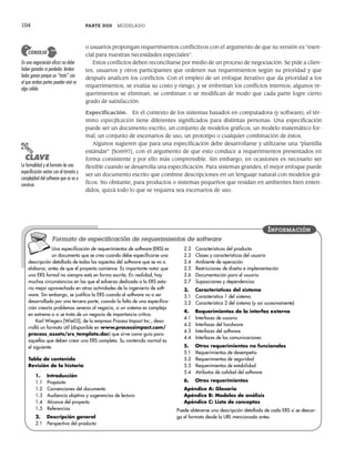 104 PARTE DOS MODELADO
o usuarios propongan requerimientos conflictivos con el argumento de que su versión es “esen-
cial para nuestras necesidades especiales”.
Estos conflictos deben reconciliarse por medio de un proceso de negociación. Se pide a clien-
tes, usuarios y otros participantes que ordenen sus requerimientos según su prioridad y que
después analicen los conflictos. Con el empleo de un enfoque iterativo que da prioridad a los
requerimientos, se evalúa su costo y riesgo, y se enfrentan los conflictos internos; algunos re-
querimientos se eliminan, se combinan o se modifican de modo que cada parte logre cierto
grado de satisfacción.
Especificación. En el contexto de los sistemas basados en computadora (y software), el tér-
mino especificación tiene diferentes significados para distintas personas. Una especificación
puede ser un documento escrito, un conjunto de modelos gráficos, un modelo matemático for-
mal, un conjunto de escenarios de uso, un prototipo o cualquier combinación de éstos.
Algunos sugieren que para una especificación debe desarrollarse y utilizarse una “plantilla
estándar” [Som97], con el argumento de que esto conduce a requerimientos presentados en
forma consistente y por ello más comprensible. Sin embargo, en ocasiones es necesario ser
flexible cuando se desarrolla una especificación. Para sistemas grandes, el mejor enfoque puede
ser un documento escrito que combine descripciones en un lenguaje natural con modelos grá-
ficos. No obstante, para productos o sistemas pequeños que residan en ambientes bien enten-
didos, quizá todo lo que se requiera sea escenarios de uso.
PUNTO
CLAVE
La formalidad y el formato de una
especificación varían con el tamaño y
complejidad del software que se va a
construir.
Una especificación de requerimientos de software (ERS) es
un documento que se crea cuando debe especificarse una
descripción detallada de todos los aspectos del software que se va a
elaborar, antes de que el proyecto comience. Es importante notar que
una ERS formal no siempre está en forma escrita. En realidad, hay
muchas circunstancias en las que el esfuerzo dedicado a la ERS esta-
ría mejor aprovechado en otras actividades de la ingeniería de soft-
ware. Sin embargo, se justifica la ERS cuando el software va a ser
desarrollado por una tercera parte, cuando la falta de una especifica-
ción crearía problemas severos al negocio, si un sistema es complejo
en extremo o si se trata de un negocio de importancia crítica.
Karl Wiegers [Wie03], de la empresa Process Impact Inc., desa-
rrolló un formato útil (disponible en www.processimpact.com/
process_assets/srs_template.doc) que sirve como guía para
aquellos que deben crear una ERS completa. Su contenido normal es
el siguiente:
Tabla de contenido
Revisión de la historia
1. Introducción
1.1 Propósito
1.2 Convenciones del documento
1.3 Audiencia objetivo y sugerencias de lectura
1.4 Alcance del proyecto
1.5 Referencias
2. Descripción general
2.1 Perspectiva del producto
2.2 Características del producto
2.3 Clases y características del usuario
2.4 Ambiente de operación
2.5 Restricciones de diseño e implementación
2.6 Documentación para el usuario
2.7 Suposiciones y dependencias
3. Características del sistema
3.1 Característica 1 del sistema
3.2 Característica 2 del sistema (y así sucesivamente)
4. Requerimientos de la interfaz externa
4.1 Interfaces de usuario
4.2 Interfaces del hardware
4.3 Interfaces del software
4.4 Interfaces de las comunicaciones
5. Otros requerimientos no funcionales
5.1 Requerimientos de desempeño
5.2 Requerimientos de seguridad
5.3 Requerimientos de estabilidad
5.4 Atributos de calidad del software
6. Otros requerimientos
Apéndice A: Glosario
Apéndice B: Modelos de análisis
Apéndice C: Lista de conceptos
Puede obtenerse una descripción detallada de cada ERS si se descar-
ga el formato desde la URL mencionada antes.
INFORMACIÓN
Formato de especificación de requerimientos de software
En una negociación eficaz no debe
haber ganador ni perdedor. Ambos
lados ganan porque un “trato” con
el que ambas partes pueden vivir es
algo sólido.
CONSEJO
05Pressman(101-125).indd 104
05Pressman(101-125).indd 104 21/1/10 11:00:20
21/1/10 11:00:20
 