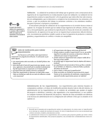 CAPÍTULO 5 COMPRENSIÓN DE LOS REQUERIMIENTOS 105
Validación. La calidad de los productos del trabajo que se generan como consecuencia de la
ingeniería de los requerimientos se evalúa durante el paso de validación. La validación de los
requerimientos analiza la especificación5
a fin de garantizar que todos ellos han sido enuncia-
dos sin ambigüedades; que se detectaron y corrigieron las inconsistencias, las omisiones y los
errores, y que los productos del trabajo se presentan conforme a los estándares estableci-
dos para el proceso, el proyecto y el producto.
El mecanismo principal de validación de los requerimientos es la revisión técnica (véase el
capítulo 15). El equipo de revisión que los valida incluye ingenieros de software, clientes, usua-
rios y otros participantes, que analizan la especificación en busca de errores de contenido o de
interpretación, de aspectos en los que tal vez se requiera hacer aclaraciones, falta de informa-
ción, inconsistencias (problema notable cuando se hace la ingeniería de productos o sistemas
grandes) y requerimientos en conflicto o irreales (no asequibles).
5 Recuerde que la naturaleza de la especificación variará con cada proyecto. En ciertos casos, la “especificación”
no es más que un conjunto de escenarios de usuario. En otros, la especificación tal vez sea un documento que
contiene escenarios, modelos y descripciones escritas.
6 La administración formal de los requerimientos sólo se practica para proyectos grandes que tienen cientos
de requerimientos identificables. Para proyectos pequeños, esta actividad tiene considerablemente menos for-
malidad.
Un aspecto clave durante la
validación de los requerimientos es
la consistencia. Utilice el modelo de
análisis para asegurar que los
requerimientos se han enunciado de
manera consistente.
CONSEJO
Lista de verificación para validar
requerimientos
Con frecuencia es útil analizar cada requerimiento en
comparación con preguntas de verificación. A continuación se pre-
sentan algunas:
• ¿Los requerimientos están enunciados con claridad? ¿Podrían inter-
pretarse mal?
• ¿Está identificada la fuente del requerimiento (por ejemplo, una per-
sona, reglamento o documento)? ¿Se ha estudiado el planteamiento
final del requerimiento en comparación con la fuente original?
• ¿El requerimiento está acotado en términos cuantitativos?
• ¿Qué otros requerimientos se relacionan con éste? ¿Están compa-
rados con claridad por medio de una matriz de referencia cruzada
u otro mecanismo?
• ¿El requerimiento viola algunas restricciones del dominio?
• ¿Puede someterse a prueba el requerimiento? Si es así, ¿es posible
especificar las pruebas (en ocasiones se denominan criterios de
validación) para ensayar el requerimiento?
• ¿Puede rastrearse el requerimiento hasta cualquier modelo del sis-
tema que se haya creado?
• ¿Es posible seguir el requerimiento hasta los objetivos del sistema o
producto?
• ¿La especificación está estructurada en forma que lleva a entender-
lo con facilidad, con referencias y traducción fáciles a productos
del trabajo más técnicos?
• ¿Se ha creado un índice para la especificación?
• ¿Están enunciadas con claridad las asociaciones de los requeri-
mientos con las características de rendimiento, comportamiento y
operación? ¿Cuáles requerimientos parecen ser implícitos?
INFORMACIÓN
Administración de los requerimientos. Los requerimientos para sistemas basados en
computadora cambian, y el deseo de modificarlos persiste durante toda la vida del sistema. La
administración de los requerimientos es el conjunto de actividades que ayudan al equipo
del proyecto a identificar, controlar y dar seguimiento a los requerimientos y a sus cambios
en cualquier momento del desarrollo del proyecto.6
Muchas de estas actividades son idénticas
a las técnicas de administración de la configuración del software (TAS) que se estudian en el
capítulo 22.
05Pressman(101-125).indd 105
05Pressman(101-125).indd 105 21/1/10 11:00:20
21/1/10 11:00:20
 