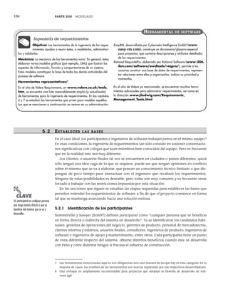 106 PARTE DOS MODELADO
5.2 ESTABLECER LAS BASES
En el caso ideal, los participantes e ingenieros de software trabajan juntos en el mismo equipo.8
En esas condiciones, la ingeniería de requerimientos tan sólo consiste en sostener conversacio-
nes significativas con colegas que sean miembros bien conocidos del equipo. Pero es frecuente
que en la realidad esto sea muy diferente.
Los clientes o usuarios finales tal vez se encuentren en ciudades o países diferentes, quizá
sólo tengan una idea vaga de lo que se requiere, puede ser que tengan opiniones en conflicto
sobre el sistema que se va a elaborar, que posean un conocimiento técnico limitado o que dis-
pongan de poco tiempo para interactuar con el ingeniero que recabará los requerimientos.
Ninguna de estas posibilidades es deseable, pero todas son muy comunes y es frecuente verse
forzado a trabajar con las restricciones impuestas por esta situación.
En las secciones que siguen se estudian las etapas requeridas para establecer las bases que
permiten entender los requerimientos de software a fin de que el proyecto comience en forma
tal que se mantenga avanzando hacia una solución exitosa.
5.2.1 Identificación de los participantes
Sommerville y Sawyer [Som97] definen participante como “cualquier persona que se beneficie
en forma directa o indirecta del sistema en desarrollo”. Ya se identificaron los candidatos habi-
tuales: gerentes de operaciones del negocio, gerentes de producto, personal de mercadotecnia,
clientes internos y externos, usuarios finales, consultores, ingenieros de producto, ingenieros de
software e ingenieros de apoyo y mantenimiento, entre otros. Cada participante tiene un punto
de vista diferente respecto del sistema, obtiene distintos beneficios cuando éste se desarrolla
con éxito y corre distintos riesgos si fracasa el esfuerzo de construcción.
7 Las herramientas mencionadas aquí no son obligatorias sino una muestra de las que hay en esta categoría. En la
mayoría de casos, los nombres de las herramientas son marcas registradas por sus respectivos desarrolladores.
8 Este enfoque es ampliamente recomendable para proyectos que adoptan la filosofía de desarrollo de soft-
ware ágil.
Objetivo: Las herramientas de la ingeniería de los reque-
rimientos ayudan a reunir éstos, a modelarlos, administrar-
los y validarlos.
Mecánica: La mecánica de las herramientas varía. En general, éstas
elaboran varios modelos gráficos (por ejemplo, UML) que ilustran los
aspectos de información, función y comportamiento de un sistema.
Estos modelos constituyen la base de todas las demás actividades del
proceso de software.
Herramientas representativas:7
En el sitio de Volere Requirements, en www.volere.co.uk/tools.
htm, se encuentra una lista razonablemente amplia (y actualizada)
de herramientas para la ingeniería de requerimientos. En los capítulos
6 y 7 se estudian las herramientas que sirven para modelar aquéllos.
Las que se mencionan a continuación se centran en su administración.
EasyRM, desarrollada por Cybernetic Intelligence GmbH (www.
easy-rm.com), construye un diccionario/glosario especial
para proyectos, que contiene descripciones y atributos detallados
de los requerimientos.
Rational RequisitePro, elaborada por Rational Software (www-306.
ibm.com/software/awdtools/reqpro/), permite a los
usuarios construir una base de datos de requerimientos, represen-
tar relaciones entre ellos y organizarlos, indicar su prioridad y
rastrearlos.
En el sitio de Volere ya mencionado, se encuentran muchas herra-
mientas adicionales para administrar requerimientos, así como en
la dirección www.jiludwig.com/Requirements_
Management_Tools.html
HERRAMIENTAS DE SOFTWARE
Ingeniería de requerimientos
PUNTO
CLAVE
Un participante es cualquier persona
que tenga interés directo o que se
beneficie del sistema que se va a
desarrollar.
05Pressman(101-125).indd 106
05Pressman(101-125).indd 106 21/1/10 11:00:20
21/1/10 11:00:20
 
