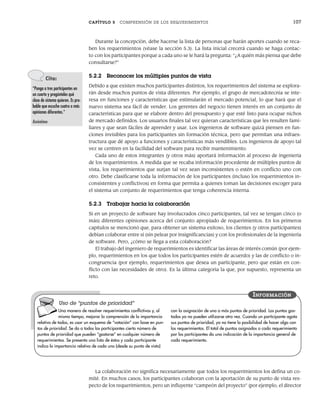 CAPÍTULO 5 COMPRENSIÓN DE LOS REQUERIMIENTOS 107
Durante la concepción, debe hacerse la lista de personas que harán aportes cuando se reca-
ben los requerimientos (véase la sección 5.3). La lista inicial crecerá cuando se haga contac-
to con los participantes porque a cada uno se le hará la pregunta: “¿A quién más piensa que debe
consultarse?”
5.2.2 Reconocer los múltiples puntos de vista
Debido a que existen muchos participantes distintos, los requerimientos del sistema se explora-
rán desde muchos puntos de vista diferentes. Por ejemplo, el grupo de mercadotecnia se inte-
resa en funciones y características que estimularán el mercado potencial, lo que hará que el
nuevo sistema sea fácil de vender. Los gerentes del negocio tienen interés en un conjunto de
características para que se elabore dentro del presupuesto y que esté listo para ocupar nichos
de mercado definidos. Los usuarios finales tal vez quieran características que les resulten fami-
liares y que sean fáciles de aprender y usar. Los ingenieros de software quizá piensen en fun-
ciones invisibles para los participantes sin formación técnica, pero que permitan una infraes-
tructura que dé apoyo a funciones y características más vendibles. Los ingenieros de apoyo tal
vez se centren en la facilidad del software para recibir mantenimiento.
Cada uno de estos integrantes (y otros más) aportará información al proceso de ingeniería
de los requerimientos. A medida que se recaba información procedente de múltiples puntos de
vista, los requerimientos que surjan tal vez sean inconsistentes o estén en conflicto uno con
otro. Debe clasificarse toda la información de los participantes (incluso los requerimientos in-
consistentes y conflictivos) en forma que permita a quienes toman las decisiones escoger para
el sistema un conjunto de requerimientos que tenga coherencia interna.
5.2.3 Trabajar hacia la colaboración
Si en un proyecto de software hay involucrados cinco participantes, tal vez se tengan cinco (o
más) diferentes opiniones acerca del conjunto apropiado de requerimientos. En los primeros
capítulos se mencionó que, para obtener un sistema exitoso, los clientes (y otros participantes)
debían colaborar entre sí (sin pelear por insignificancias) y con los profesionales de la ingeniería
de software. Pero, ¿cómo se llega a esta colaboración?
El trabajo del ingeniero de requerimientos es identificar las áreas de interés común (por ejem-
plo, requerimientos en los que todos los participantes estén de acuerdo) y las de conflicto o in-
congruencia (por ejemplo, requerimientos que desea un participante, pero que están en con-
flicto con las necesidades de otro). Es la última categoría la que, por supuesto, representa un
reto.
Cita:
“Ponga a tres participantes en
un cuarto y pregúnteles qué
clase de sistema quieren. Es pro-
bable que escuche cuatro o más
opiniones diferentes.”
Anónimo
La colaboración no significa necesariamente que todos los requerimientos los defina un co-
mité. En muchos casos, los participantes colaboran con la aportación de su punto de vista res-
pecto de los requerimientos, pero un influyente “campeón del proyecto” (por ejemplo, el director
Una manera de resolver requerimientos conflictivos y, al
mismo tiempo, mejorar la comprensión de la importancia
relativa de todos, es usar un esquema de “votación” con base en pun-
tos de prioridad. Se da a todos los participantes cierto número de
puntos de prioridad que pueden “gastarse” en cualquier número de
requerimientos. Se presenta una lista de éstos y cada participante
indica la importancia relativa de cada uno (desde su punto de vista)
con la asignación de uno o más puntos de prioridad. Los puntos gas-
tados ya no pueden utilizarse otra vez. Cuando un participante agota
sus puntos de prioridad, ya no tiene la posibilidad de hacer algo con
los requerimientos. El total de puntos asignados a cada requerimiento
por los participantes da una indicación de la importancia general de
cada requerimiento.
INFORMACIÓN
Uso de “puntos de prioridad”
05Pressman(101-125).indd 107
05Pressman(101-125).indd 107 21/1/10 11:00:21
21/1/10 11:00:21
 
