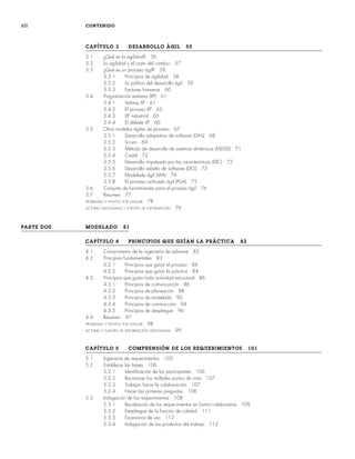 xii CONTENIDO
CAPÍTULO 3 DESARROLLO ÁGIL 55
3.1 ¿Qué es la agilidad? 56
3.2 La agilidad y el costo del cambio 57
3.3 ¿Qué es un proceso ágil? 58
3.3.1 Principios de agilidad 58
3.3.2 La política del desarrollo ágil 59
3.3.3 Factores humanos 60
3.4 Programación extrema (XP) 61
3.4.1 Valores XP 61
3.4.2 El proceso XP 62
3.4.3 XP industrial 65
3.4.4 El debate XP 66
3.5 Otros modelos ágiles de proceso 67
3.5.1 Desarrollo adaptativo de software (DAS) 68
3.5.2 Scrum 69
3.5.3 Método de desarrollo de sistemas dinámicos (MDSD) 71
3.5.4 Cristal 72
3.5.5 Desarrollo impulsado por las características (DIC) 72
3.5.6 Desarrollo esbelto de software (DES) 73
3.5.7 Modelado ágil (MA) 74
3.5.8 El proceso unificado ágil (PUA) 75
3.6 Conjunto de herramientas para el proceso ágil 76
3.7 Resumen 77
PROBLEMAS Y PUNTOS POR EVALUAR 78
LECTURAS ADICIONALES Y FUENTES DE INFORMACIÓN 79
PARTE DOS MODELADO 81
CAPÍTULO 4 PRINCIPIOS QUE GUÍAN LA PRÁCTICA 82
4.1 Conocimiento de la ingeniería de software 83
4.2 Principios fundamentales 83
4.2.1 Principios que guían el proceso 84
4.2.2 Principios que guían la práctica 84
4.3 Principios que guían toda actividad estructural 86
4.3.1 Principios de comunicación 86
4.3.2 Principios de planeación 88
4.3.3 Principios de modelado 90
4.3.4 Principios de construcción 94
4.3.5 Principios de despliegue 96
4.4 Resumen 97
PROBLEMAS Y PUNTOS POR EVALUAR 98
LECTURAS Y FUENTES DE INFORMACIÓN ADICIONALES 99
CAPÍTULO 5 COMPRENSIÓN DE LOS REQUERIMIENTOS 101
5.1 Ingeniería de requerimientos 102
5.2 Establecer las bases 106
5.2.1 Identificación de los participantes 106
5.2.2 Reconocer los múltiples puntos de vista 107
5.2.3 Trabajar hacia la colaboración 107
5.2.4 Hacer las primeras preguntas 108
5.3 Indagación de los requerimientos 108
5.3.1 Recabación de los requerimientos en forma colaborativa 109
5.3.2 Despliegue de la función de calidad 111
5.3.3 Escenarios de uso 112
5.3.4 Indagación de los productos del trabajo 112
00Pressman(i-xxx)prelim.indd xii
00Pressman(i-xxx)prelim.indd xii 2/2/10 11:40:15
2/2/10 11:40:15
 