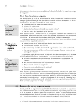 108 PARTE DOS MODELADO
del negocio o un tecnólogo experimentado) toma la decisión final sobre los requerimientos que
lo integrarán.
5.2.4 Hacer las primeras preguntas
Las preguntas que se hacen en la concepción del proyecto deben estar “libres del contexto”
[Gau89]. El primer conjunto de ellas se centran en el cliente y en otros participantes, en las me-
tas y beneficios generales. Por ejemplo, tal vez se pregunte:
• ¿Quién está detrás de la solicitud de este trabajo?
• ¿Quién usará la solución?
• ¿Cuál será el beneficio económico de una solución exitosa?
• ¿Hay otro origen para la solución que se necesita?
Estas preguntas ayudan a identificar a todos los participantes con interés en el software que se
va a elaborar. Además, las preguntas identifican el beneficio mensurable de una implementa-
ción exitosa y las posibles alternativas para el desarrollo de software personalizado.
Las preguntas siguientes permiten entender mejor el problema y hacen que el cliente exprese
sus percepciones respecto de la solución:
• ¿Cuál sería una “buena” salida generada por una solución exitosa?
• ¿Qué problemas resolvería esta solución?
• ¿Puede mostrar (o describir) el ambiente de negocios en el que se usaría la solución?
• ¿Hay aspectos especiales del desempeño o restricciones que afecten el modo en el que
se enfoque la solución?
Las preguntas finales se centran en la eficacia de la actividad de comunicación en sí. Gause
y Weinberg [Gau89] las llaman “metapreguntas” y proponen la siguiente lista (abreviada):
• ¿Es usted la persona indicada para responder estas preguntas? ¿Sus respuestas son
“oficiales”?
• ¿Mis preguntas son relevantes para el problema que se tiene?
• ¿Estoy haciendo demasiadas preguntas?
• ¿Puede otra persona dar información adicional?
• ¿Debería yo preguntarle algo más?
Estas preguntas (y otras) ayudarán a “romper el hielo” y a iniciar la comunicación, que es esen-
cial para una indagación exitosa. Pero una reunión de preguntas y respuestas no es un enfoque
que haya tenido un éxito apabullante. En realidad, la sesión de preguntas y respuestas sólo debe
usarse para el primer encuentro y luego ser reemplazada por un formato de indagación de re-
querimientos que combine elementos de solución de problemas, negociación y especificación.
En la sección 5.3 se presenta un enfoque de este tipo.
5.3 INDAGACIÓN DE LOS R EQUERIMIENTOS
La indagación de los requerimientos (actividad también llamada recabación de los requerimien-
tos) combina elementos de la solución de problemas, elaboración, negociación y especificación.
A fin de estimular un enfoque colaborativo y orientado al equipo, los participantes trabajan
juntos para identificar el problema, proponer elementos de la solución, negociar distintas visio-
nes y especificar un conjunto preliminar de requerimientos para la solución [Zah90].9
Cita:
“Es mejor conocer algunas pre-
guntas que todas las
respuestas.”
James Thurber
¿Cuáles preguntas
ayudarían a tener un
entendimiento
preliminar del
problema?
?
Cita:
“El que hace una pregunta es
tonto durante cinco minutos; el
que no la hace será tonto para
siempre.”
Proverbio chino
9 En ocasiones se denomina a este enfoque técnica facilitada de especificación de la aplicación (TFEA).
05Pressman(101-125).indd 108
05Pressman(101-125).indd 108 21/1/10 11:00:21
21/1/10 11:00:21
 