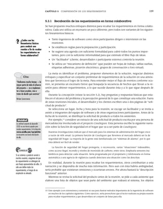 CAPÍTULO 5 COMPRENSIÓN DE LOS REQUERIMIENTOS 109
5.3.1 Recabación de los requerimientos en forma colaborativa
Se han propuesto muchos enfoques distintos para recabar los requerimientos en forma colabo-
rativa. Cada uno utiliza un escenario un poco diferente, pero todos son variantes de los siguien-
tes lineamientos básicos:
• Tanto ingenieros de software como otros participantes dirigen o intervienen en las
reuniones.
• Se establecen reglas para la preparación y participación.
• Se sugiere una agenda con suficiente formalidad para cubrir todos los puntos impor-
tantes, pero con la suficiente informalidad para que estimule el libre flujo de ideas.
• Un “facilitador” (cliente, desarrollador o participante externo) controla la reunión.
• Se utiliza un “mecanismo de definición” (que pueden ser hojas de trabajo, tablas sueltas,
etiquetas adhesivas, pizarrón electrónico, grupos de conversación o foro virtual).
La meta es identificar el problema, proponer elementos de la solución, negociar distintos
enfoques y especificar un conjunto preliminar de requerimientos de la solución en una atmós-
fera que favorezca el logro de la meta. Para entender mejor el flujo de eventos conforme ocu-
rren, se presenta un escenario breve que bosqueja la secuencia de hechos que llevan a la re-
unión para obtener requerimientos, a lo que sucede durante ésta y a lo que sigue después de
ella.
Durante la concepción (véase la sección 5.2), hay preguntas y respuestas básicas que esta-
blecen el alcance del problema y la percepción general de lo que constituye una solución. Fuera
de estas reuniones iniciales, el desarrollador y los clientes escriben una o dos páginas de “soli-
citud de producto”.
Se selecciona un lugar, fecha y hora para la reunión, se escoge un facilitador y se invita a
asistir a integrantes del equipo de software y de otras organizaciones participantes. Antes de la
fecha de la reunión, se distribuye la solicitud de producto a todos los asistentes.
Por ejemplo,10
considere un extracto de una solicitud de producto escrita por una persona de
mercadotecnia involucrada en el proyecto CasaSegura. Esta persona escribe la siguiente narra-
ción sobre la función de seguridad en el hogar que va a ser parte de CasaSegura:
Nuestras investigaciones indican que el mercado para los sistemas de administración del hogar crece
a razón de 40% anual. La primera función de CasaSegura que llevemos al mercado deberá ser la de
seguridad del hogar. La mayoría de la gente está familiarizada con “sistemas de alarma”, por lo que
ésta deberá ser fácil de vender.
La función de seguridad del hogar protegería, o reconocería, varias “situaciones” indeseables,
como acceso ilegal, incendio y niveles de monóxido de carbono, entre otros. Emplearía sensores ina-
lámbricos para detectar cada situación. Sería programada por el propietario y telefonearía en forma
automática a una agencia de vigilancia cuando detectara una situación como las descritas.
En realidad, durante la reunión para recabar los requerimientos, otros contribuirían a esta
narración y se dispondría de mucha más información. Pero aun con ésta habría ambigüedad,
sería probable que existieran omisiones y ocurrieran errores. Por ahora bastará la “descripción
funcional” anterior.
Mientras se revisa la solicitud del producto antes de la reunión, se pide a cada asistente que
elabore una lista de objetos que sean parte del ambiente que rodeará al sistema, los objetos
¿Cuáles son los
lineamientos básicos
para conducir una
reunión a fin de recabar
los requerimientos en
forma colaborativa?
?
10 Este ejemplo (con extensiones y variantes) se usa para ilustrar métodos importantes de la ingeniería de software
en muchos de los capítulos siguientes. Como ejercicio, sería provechoso que el lector realizara su propia reunión
para recabar requerimientos y que desarrollara un conjunto de listas para ella.
Cita:
“Dedicamos mucho tiempo —la
mayor parte de todo el esfuerzo
del proyecto— no a implemen-
tar o hacer pruebas, sino a
tratar de decidir qué construir.”
Brian Lawrence
WebRef
La solicitud conjunta de desarrollo
(SCD) es una técnica popular para
recabar requerimientos. En la dirección
www.carolla.com/wp-jad.htm
se encuentra una buena descripción
de ella.
Si un sistema o producto servirá a
muchos usuarios, asegúrese de que
los requerimientos se obtengan de
una franja representativa de ellos. Si
sólo uno define todos los
requerimientos, el riesgo de no
aceptación es elevado.
CONSEJO
05Pressman(101-125).indd 109
05Pressman(101-125).indd 109 21/1/10 11:00:21
21/1/10 11:00:21
 