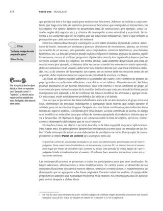 110 PARTE DOS MODELADO
que producirá éste y los que usará para realizar sus funciones. Además, se solicita a cada asis-
tente que haga otra lista de servicios (procesos o funciones) que manipulen o interactúen con
los objetos. Por último, también se desarrollan listas de restricciones (por ejemplo, costo, ta-
maño, reglas del negocio, etc.) y criterios de desempeño (como velocidad y exactitud). Se in-
forma a los asistentes que no se espera que las listas sean exhaustivas, pero sí que reflejen la
percepción que cada persona tiene del sistema.
Entre los objetos descritos por CasaSegura tal vez estén incluidos el panel de control, detec-
tores de humo, sensores en ventanas y puertas, detectores de movimiento, alarma, un evento
(activación de un sensor), una pantalla, una computadora, números telefónicos, una llamada
telefónica, etc. La lista de servicios puede incluir configurar el sistema, preparar la alarma, vigilar
los sensores, marcar el teléfono, programar el panel de control y leer la pantalla (observe que los
servicios actúan sobre los objetos). En forma similar, cada asistente desarrollará una lista de
restricciones (por ejemplo, el sistema debe reconocer cuando los sensores no estén operando,
debe ser amistoso con el usuario, debe tener una interfaz directa con una línea telefónica están-
dar, etc.) y de criterios de desempeño (un evento en un sensor debe reconocerse antes de un
segundo, debe implementarse un esquema de prioridad de eventos, etcétera).
Las listas de objetos pueden adherirse a las paredes del cuarto con el empleo de pliegos de
papel grandes o con láminas adhesivas, o escribirse en un tablero. Alternativamente, las listas
podrían plasmarse en un boletín electrónico, sitio web interno o en un ambiente de grupo de
conversación para revisarlas antes de la reunión. Lo ideal es que cada entrada de las listas pueda
manipularse por separado a fin de combinar las listas o modificar las entradas y agregar otras.
En esta etapa, están estrictamente prohibidos las críticas y el debate.
Una vez que se presentan las listas individuales acerca de un área temática, el grupo crea una
lista, eliminando las entradas redundantes o agregando ideas nuevas que surjan durante el
análisis, pero no se elimina ninguna. Después de crear listas combinadas para todas las áreas
temáticas, sigue el análisis, coordinado por el facilitador. La lista combinada se acorta, se alarga
o se modifica su redacción para que refleje de manera apropiada al producto o sistema que se
va a desarrollar. El objetivo es llegar a un consenso sobre la lista de objetos, servicios, restric-
ciones y desempeño del sistema que se va a construir.
En muchos casos, un objeto o servicio descrito en la lista requerirá mayores explicaciones.
Para lograr esto, los participantes desarrollan miniespecificaciones para las entradas en las lis-
tas.11
Cada miniespecificación es una elaboración de un objeto o servicio. Por ejemplo, la corres-
pondiente al objeto Panel de control de CasaSegura sería así:
El panel de control es una unidad montada en un muro, sus dimensiones aproximadas son de 9 por 5
pulgadas. Tiene conectividad inalámbrica con los sensores y con una PC. La interacción con el usuario
tiene lugar por medio de un tablero que contiene 12 teclas. Una pantalla de cristal líquido de 3 por 3
pulgadas brinda retroalimentación al usuario. El software hace anuncios interactivos, como eco y
funciones similares.
Las miniespecificaciones se presentan a todos los participantes para que sean analizadas. Se
hacen adiciones, eliminaciones y otras modificaciones. En ciertos casos, el desarrollo de las
miniespecificaciones descubrirá nuevos objetos, servicios o restricciones, o requerimientos de
desempeño que se agregarán a las listas originales. Durante todos los análisis, el equipo debe
posponer los aspectos que no puedan resolverse en la reunión. Se conserva una lista de aspectos
para volver después a dichas ideas.
Cita:
“Los hechos no dejan de existir
porque se les ignore.”
Aldous Huxley
Evite el impulso de desechar alguna
idea de un cliente con expresiones
como “demasiado costosa” o
“impráctica”. La intención aquí es
negociar una lista aceptable para
todos. Para lograrlo, debe tenerse la
mente abierta.
CONSEJO
11 En vez de crear una miniespecificación, muchos equipos de software eligen desarrollar escenarios del usuario
llamados casos de uso. Éstos se estudian en detalle en la sección 5.4 y en el capítulo 6.
05Pressman(101-125).indd 110
05Pressman(101-125).indd 110 21/1/10 11:00:22
21/1/10 11:00:22
 