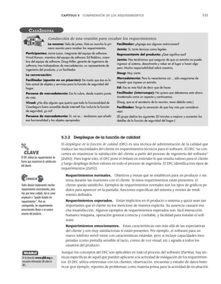 CAPÍTULO 5 COMPRENSIÓN DE LOS REQUERIMIENTOS 111
5.3.2 Despliegue de la función de calidad
El despliegue de la función de calidad (DFC) es una técnica de administración de la calidad que
traduce las necesidades del cliente en requerimientos técnicos para el software. El DFC “se con-
centra en maximizar la satisfacción del cliente a partir del proceso de ingeniería del software”
[Zul92]. Para lograr esto, el DFC pone el énfasis en entender lo que resulta valioso para el cliente
y luego despliega dichos valores en todo el proceso de ingeniería. El DFC identifica tres tipos de
requerimientos [Zul92]:
Requerimientos normales. Objetivos y metas que se establecen para un producto o sis-
tema durante las reuniones con el cliente. Si estos requerimientos están presentes, el
cliente queda satisfecho. Ejemplos de requerimientos normales son los tipos de gráficos pe-
didos para aparecer en la pantalla, funciones específicas del sistema y niveles de rendi-
miento definidos.
Requerimientos esperados. Están implícitos en el producto o sistema y quizá sean tan
importantes que el cliente no los mencione de manera explícita. Su ausencia causará mu-
cha insatisfacción. Algunos ejemplos de requerimientos esperados son: fácil interacción
humano/máquina, operación general correcta y confiable, y facilidad para instalar el soft-
ware.
Requerimientos emocionantes. Estas características van más allá de las expectativas
del cliente y son muy satisfactorias si están presentes. Por ejemplo, el software para un
nuevo teléfono móvil viene con características estándar, pero si incluye capacidades ines-
peradas (como pantalla sensible al tacto, correo de voz visual, etc.) agrada a todos los
usuarios del producto.
Aunque los conceptos del DFC son aplicables en todo el proceso del software [Par96a], hay téc-
nicas específicas de aquél que pueden aplicarse a la actividad de indagación de los requerimien-
tos. El DFC utiliza entrevistas con los clientes, observación, encuestas y estudio de datos histó-
ricos (por ejemplo, reportes de problemas) como materia prima para la actividad de recabación
La escena: Sala de juntas. Está en marcha la pri-
mera reunión para recabar los requerimientos.
Participantes: Jamie Lazar, integrante del equipo de software;
Vinod Raman, miembro del equipo de software; Ed Robbins, miem-
bro del equipo de software; Doug Miller, gerente de ingeniería de
software; tres trabajadores de mercadotecnia; un representante de
ingeniería del producto, y un facilitador.
La conversación:
Facilitador (apunta en un pizarrón): De modo que ésa es la
lista actual de objetos y servicios para la función de seguridad del
hogar.
Persona de mercadotecnia: Eso la cubre, desde nuestro punto
de vista.
Vinod: ¿No dijo alguien que quería que toda la funcionalidad de
CasaSegura fuera accesible desde internet? Eso incluiría la función
de seguridad, ¿o no?
Persona de mercadotecnia: Sí, así es… tendremos que añadir
esa funcionalidad y los objetos apropiados.
Facilitador: ¿Agrega eso algunas restricciones?
Jamie: Sí, tanto técnicas como legales.
Representante del producto: ¿Qué significa eso?
Jamie: Nos tendríamos que asegurar de que un extraño no pueda
ingresar al sistema, desactivarlo y robar en el lugar o hacer algo
peor. Mucha responsabilidad sobre nosotros.
Doug: Muy cierto.
Mercadotecnia: Pero lo necesitamos así… sólo asegúrense de
impedir que ingrese un extraño.
Ed: Eso es más fácil de decir que de hacer.
Facilitador (interrumpe): No quiero que debatamos esto ahora.
Anotémoslo como un aspecto y continuemos.
(Doug, que es el secretario de la reunión, toma debida nota.)
Facilitador: Tengo la sensación de que hay más por considerar
aquí.
(El grupo dedica los siguientes 20 minutos a mejorar y aumentar los
detalles de la función de seguridad del hogar.)
CASASEGURA
Conducción de una reunión para recabar los requerimientos
PUNTO
CLAVE
El DFC define los requerimientos de
forma que maximicen la satisfacción
del cliente.
Todos desean implementar muchos
requerimientos emocionantes, pero
hay que tener cuidado. Así es como
empiezan a “quedar lisiados los
requerimientos”. Pero en
contrapartida, los requerimientos
emocionantes llevan a un avance
enorme del producto…
CONSEJO
WebRef
En la dirección www.qfdi.org se
encuentra información útil sobre el
DFC.
05Pressman(101-125).indd 111
05Pressman(101-125).indd 111 21/1/10 11:00:22
21/1/10 11:00:22
 