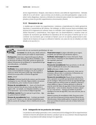 112 PARTE DOS MODELADO
de los requerimientos. Después, estos datos se llevan a una tabla de requerimientos —llamada
tabla de la voz del cliente— que se revisa con el cliente y con otros participantes. Luego se em-
plean varios diagramas, matrices y métodos de evaluación para extraer los requerimientos es-
perados y tratar de percibir requerimientos emocionantes [Aka04].
5.3.3 Escenarios de uso
A medida que se reúnen los requerimientos, comienza a materializarse la visión general de
funciones y características del sistema. Sin embargo, es difícil avanzar hacia actividades más
técnicas de la ingeniería de software hasta no entender cómo emplearán los usuarios finales
dichas funciones y características. Para lograr esto, los desarrolladores y usuarios crean un
conjunto de escenarios que identifican la naturaleza de los usos para el sistema que se va a
construir. Los escenarios, que a menudo se llaman casos de uso [Jac92], proporcionan la des-
cripción de la manera en la que se utilizará el sistema. Los casos de uso se estudian con más
detalle en la sección 5.4.
La escena: Una sala de juntas, donde continúa la
primera reunión para recabar los requerimientos.
Participantes: Jamie Lazar, integrante del equipo de software;
Vinod Raman, miembro del equipo de software; Ed Robbins, miem-
bro del equipo de software; Doug Miller, gerente de ingeniería de
software; tres personas de mercadotecnia; un representante de inge-
niería del producto, y un facilitador.
La conversación:
Facilitador: Hemos estado hablando sobre la seguridad para el
acceso a la funcionalidad de CasaSegura si ha de ser posible el
ingreso por internet. Me gustaría probar algo. Desarrollemos un
escenario de uso para entrar a la función de seguridad.
Jamie: ¿Cómo?
Facilitador: Podríamos hacerlo de dos maneras, pero de momento
mantengamos las cosas informales. Díganos (señala a una persona
de mercadotecnia), ¿cómo visualiza el acceso al sistema?
Persona de mercadotecnia: Um… bueno, es la clase de cosa
que haría si estuviera fuera de casa y tuviera que dejar entrar a
alguien a ella —por ejemplo, una trabajadora doméstica o un técni-
co de reparaciones— que no tuviera el código de seguridad.
Facilitador (sonríe): Ésa es la razón por la que lo hace… díga-
me, ¿cómo lo haría en realidad?
Persona de mercadotecnia: Bueno… lo primero que necesita-
ría sería una PC. Entraría a un sitio web que mantendríamos para
todos los usuarios de CasaSegura. Daría mi identificación de usuario
y…
Vinod (interrumpe): La página web tendría que ser segura,
encriptada, para garantizar que estuviéramos seguros y…
Facilitador (interrumpe): Ésa es buena información, Vinod,
pero es técnica. Centrémonos en cómo emplearía el usuario final
esta capacidad, ¿está bien?
Vinod: No hay problema.
Persona de mercadotecnia: Decía que entraría a un sitio web
y daría mi identificación de usuario y dos niveles de clave.
Jamie: ¿Qué pasa si olvido mi clave?
Facilitador (interrumpe): Buena observación, Jamie, pero no
entraremos a ella por ahora. Lo anotaremos y la llamaremos una
excepción. Estoy seguro de que habrá otras.
Persona de mercadotecnia: Después de que introdujera las
claves, aparecería una pantalla que representaría todas las funcio-
nes de CasaSegura. Seleccionaría la función de seguridad del hogar.
El sistema pediría que verificara quién soy, pidiendo mi dirección o
número telefónico o algo así. Entonces aparecería un dibujo del
panel de control del sistema de seguridad y la lista de funciones que
puede realizar —activar el sistema, desactivar el sistema o desacti-
var uno o más sensores—. Supongo que también me permitiría
reconfigurar las zonas de seguridad y otras cosas como ésa, pero no
estoy seguro.
(Mientras la persona de mercadotecnia habla, Doug toma muchas
notas; esto forma la base para el primer escenario informal de uso.
Alternativamente, hubiera podido pedirse a la persona de mercado-
tecnia que escribiera el escenario, pero esto se hubiera hecho fuera
de la reunión.)
CASASEGURA
Desarrollo de un escenario preliminar de uso
5.3.4 Indagación de los productos del trabajo
Los productos del trabajo generados como consecuencia de la indagación de los requerimientos
variarán en función del tamaño del sistema o producto que se va a construir. Para la mayoría de
sistemas, los productos del trabajo incluyen los siguientes:
05Pressman(101-125).indd 112
05Pressman(101-125).indd 112 21/1/10 11:00:22
21/1/10 11:00:22
 